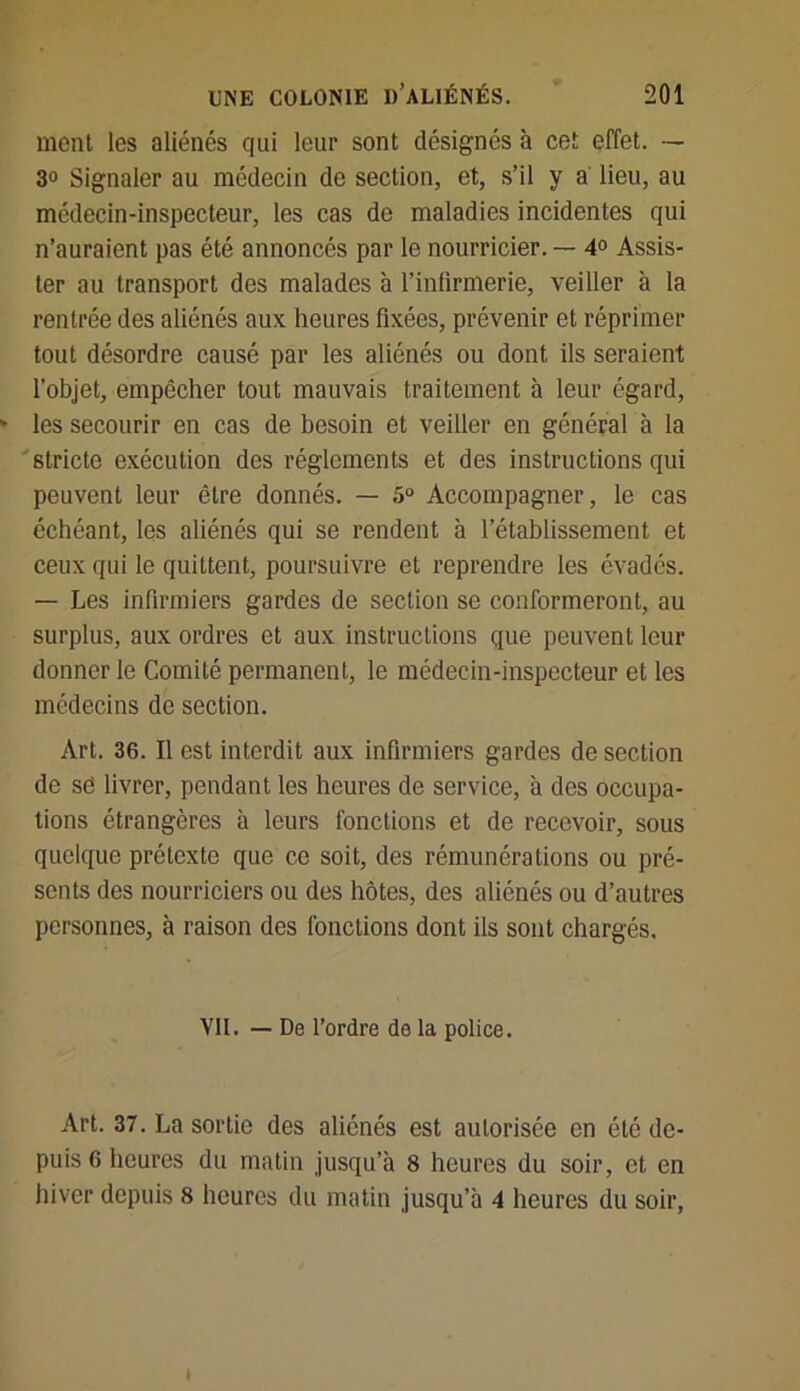 ment les aliénés qui leur sont désignés à cet effet. — 30 Signaler au médecin de section, et, s’il y a lieu, au médecin-inspecteur, les cas de maladies incidentes qui n’auraient pas été annoncés par le nourricier. — 4° Assis- ter au transport des malades à l’infirmerie, veiller à la rentrée des aliénés aux heures fixées, prévenir et réprimer tout désordre causé par les aliénés ou dont ils seraient l’objet, empêcher tout mauvais traitement à leur égard, ' les secourir en cas de besoin et veiller en général à la stricte exécution des réglements et des instructions qui peuvent leur être donnés. — 5° Accompagner, le cas échéant, les aliénés qui se rendent à l’établissement et ceux qui le quittent, poursuivre et reprendre les évadés. — Les infirmiers gardes de section se conformeront, au surplus, aux ordres et aux instructions que peuvent leur donner le Comité permanent, le médecin-inspecteur et les médecins de section. Art. 36. Il est interdit aux infirmiers gardes de section de sd livrer, pendant les heures de service, à des occupa- tions étrangères à leurs fonctions et de recevoir, sous quelque prétexte que ce soit, des rémunérations ou pré- sents des nourriciers ou des hôtes, des aliénés ou d’autres personnes, à raison des fonctions dont ils sont chargés. Vil. — De l’ordre de la police. Art. 37. La sortie des aliénés est autorisée en été de- puis 6 heures du matin jusqu’à 8 heures du soir, et en hiver depuis 8 heures du matin jusqu’à 4 heures du soir, I