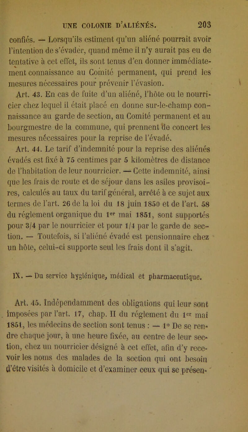 confiés. — Lorsqu’ils estiment qu’un aliéné pourrait avoir l’intention de s’évader, quand même il n’y aurait pas eu de tentative à cet effet, ils sont tenus d’en donner immédiate- ment connaissance au Comité permanent, qui prend les mesures nécessaires pour prévenir l’évasion. Art. 43. En cas de fuite d’un aliéné, l’hôte ou le nourri- cier chez lequel il était placé en donne sur-le-champ con- naissance au garde de section, au Comité permanent et au bourgmestre de la commune, qui prennent de concert les mesures nécessaires pour la reprise de l’évadé. Art. 44. Le tarif d’indemnité pour la reprise des aliénés évadés est fixe à 75 centimes par 5 kilomètres de distance de l’habitation de leur nourricier. — Cette indemnité, ainsi que les frais de route et de séjour dans les asiles provisoi- res, calculés au taux du tarif général, arrêté à ce sujet aux termes de l’art. 26 de la loi du 18 juin 1850 et de l’art. 58 du réglement organique du lCP mai 1851, sont supportés pour 3/4 par le nourricier et pour 1/4 par le garde de sec- tion. — Toutefois, si l’aliéné évadé est pensionnaire chez un hôte, celui-ci supporte seul les frais dont il s’agit. IX. — Du service hygiénique, médical et pharmaceutique. Art. 45. Indépendamment des obligations qui leur sont imposées par l’art. 17, chap. II du réglement du 1er mai 1851, les médecins de section sont tenus : — 1° De se ren* dre chaque jour, à une heure fixée, au centre de leur sec- tion, chez un nourricier désigné à cet effet, afin d’y rece- voir les noms des malades de la section qui ont besoin d’être visités à domicile et d’examiner ceux qui se présen-