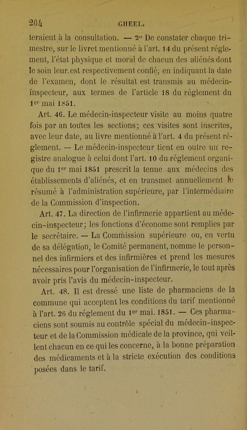 teraient à la consultation. — 2° De constater chaque tri- mestre, sur le livret mentionné à l’art. 14 du présent régle- ment, l’état physique et moral de chacun des aliénés dont le soin leur.est respectivement confié, en indiquant la date de l’examen, dont le résultat est transmis au médecin- inspecteur, aux termes de l’article 18 du réglement du 1er mai 1851. Art. 46. Le médecin-inspecteur visite au moins quatre fois par an toutes les sections; ces visites sont inscrites, avec leur date, au livre mentionné à l’art. 4 du présent ré- glement. — Le médecin-inspecteur tient en outre un' re- gistre analogue à celui dont l’art. 10 du réglement organi- que du 1er mai 1851 prescrit la tenue aux médecins des établissements d’aliénés, et en transmet annuellement le résumé à l’administration supérieure, par l’intermédiaire de la Commission d’inspection. Art. 47. La direction de l’infirmerie appartient au méde- cin-inspecteur; les fonctions d’économe sont remplies par le secrétaire. — La Commission supérieure ou, en vertu de sa délégation, le Comité permanent, nomme le person- nel des infirmiers et des infirmières et prend les mesures nécessaires pour l’organisation de l’infirmerie, le tout après avoir pris l’avis du médecin-inspecteur. Art. 48. Il est dressé une liste de pharmaciens de la commune qui acceptent les conditions du tarif mentionné à l’art. 20 du réglement du 1er mai. 1851. — Ces pharma- ciens sont soumis au contrôle spécial du médecin-inspec- teur et de la Commission médicale delà province, qui veil- lent chacun en ce qui les concerne, à la bonne préparation des médicaments et à la stricte exécution des conditions posées dans le tarif.