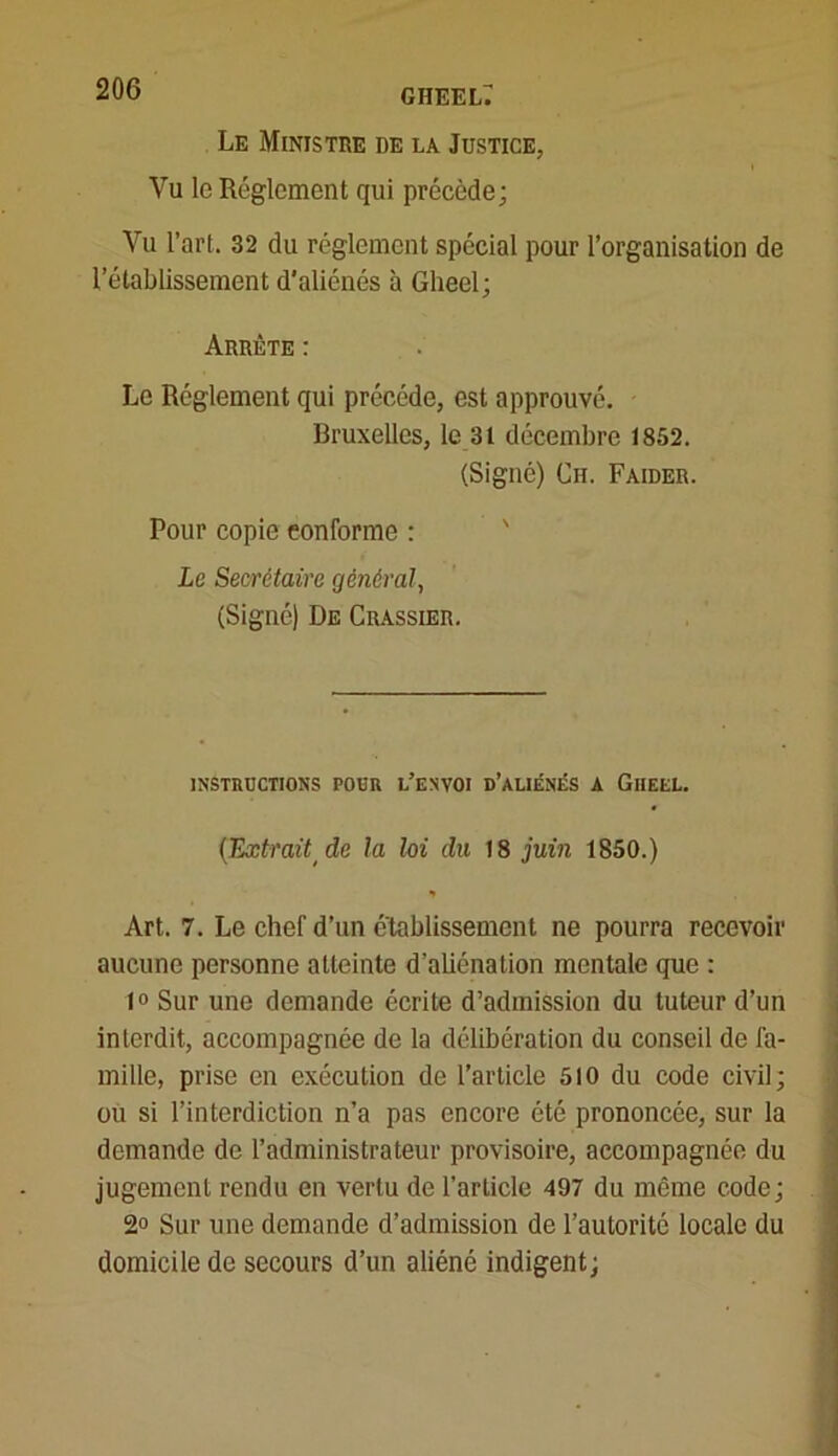 Le Ministre de la Justice, Vu le Réglement qui précède; Vu l’art. 32 du réglement spécial pour l’organisation de l’établissement d’aliénés à Glieel; Arrête : Le Réglement qui précédé, est approuvé. Bruxelles, le 31 décembre 1852. (Signé) Ch. Faider. Pour copie conforme : Le Secrétaire général, (Signé) De Crassier. INSTRUCTIONS POUR L’ENVOI d’ALIÉNÉS A GlIEEL. {Extrait de la loi du 18 juin 1850.) * Art. 7. Le chef d’un etablissement ne pourra recevoir aucune personne atteinte d’aliénation mentale que : 1° Sur une demande écrite d’admission du tuteur d’un interdit, accompagnée de la délibération du conseil de fa- mille, prise en exécution de l’article 510 du code civil; ou si l’interdiction n’a pas encore été prononcée, sur la demande de l’administrateur provisoire, accompagnée du jugement rendu en vertu de l’article 497 du même code; 2° Sur une demande d’admission de l’autorité locale du domicile de secours d’un aliéné indigent;