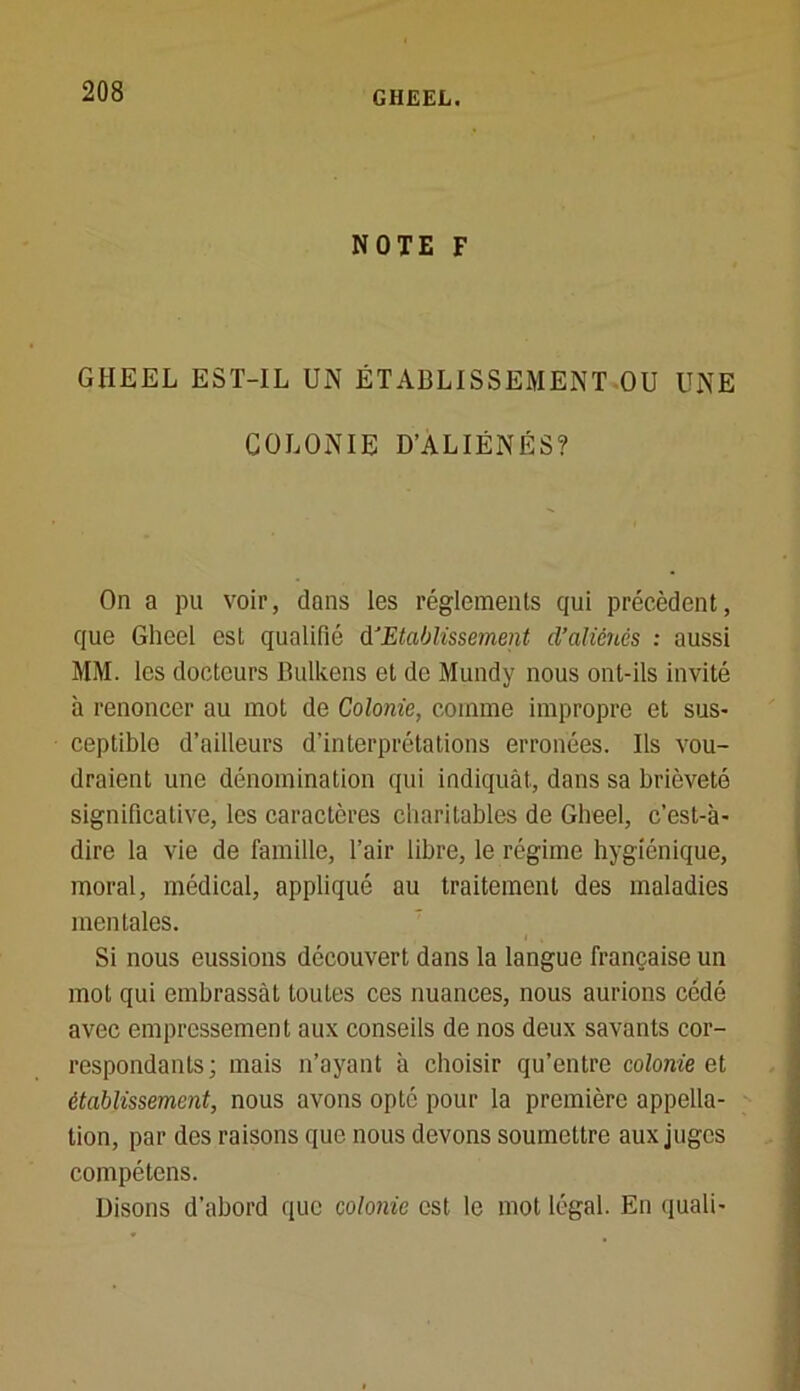 NOTE F GHEEL EST-IL UN ÉTABLISSEMENT OU UNE COLONIE D’ALIÉNÉS? On a pu voir, dans les réglements qui précèdent, que Gheel est qualifié d‘Etablissement d'aliénés : aussi MM. les docteurs Bulkens et de Mundy nous ont-ils invité à renoncer au mot de Colonie, comme impropre et sus- ceptible d’ailleurs d’interprétations erronées. Ils vou- draient une dénomination qui indiquât, dans sa brièveté significative, les caractères charitables de Gheel, c’est-à- dire la vie de famille, l’air libre, le régime hygiénique, moral, médical, appliqué ou traitement des maladies mentales. Si nous eussions découvert dans la langue française un mot qui embrassât toules ces nuances, nous aurions cédé avec empressement aux conseils de nos deux savants cor- respondants; mais n’ayant à choisir qu’entre colonie et établissement, nous avons opté pour la première appella- tion, par des raisons que nous devons soumettre aux juges compétens. Disons d’abord que colonie est le mot légal. En quali-