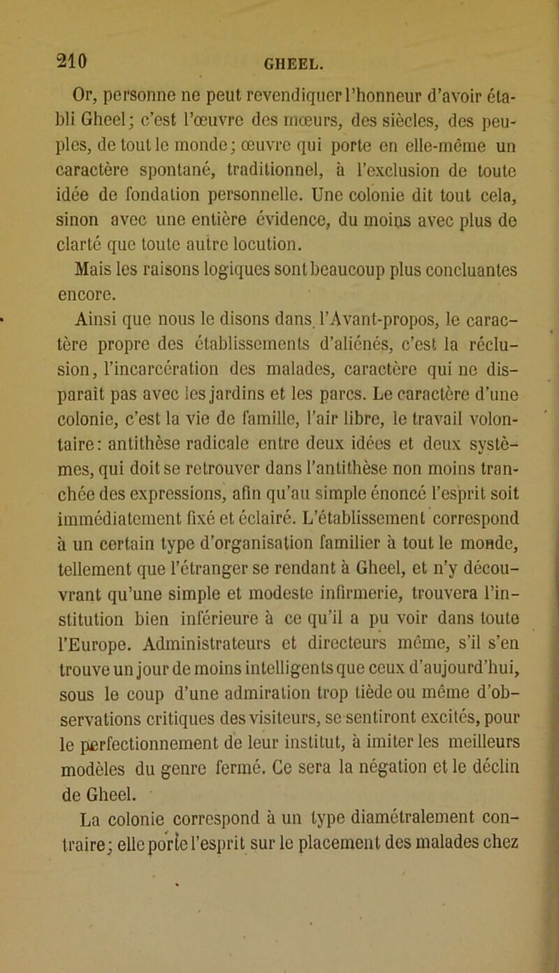 Or, personne ne peut revendiquer l’honneur d’avoir éta- bli Gheel; c’est l’œuvre des mœurs, des siècles, des peu- ples, de tout le monde; œuvre qui porte en elle-même un caractère spontané, traditionnel, à l’exclusion de toute idée de fondation personnelle. Une colonie dit tout cela, sinon avec une entière évidence, du moins avec plus de clarté que toute autre locution. Mais les raisons log iques sont beaucoup plus concluantes encore. Ainsi que nous le disons dans. l’Avant-propos, le carac- tère propre des établissements d’aliénés, c’est la réclu- sion, l’incarcération des malades, caractère qui ne dis- paraît pas avec les jardins et les parcs. Le caractère d’une colonie, c’est la vie de famille, l’air libre, le travail volon- taire: antithèse radicale entre deux idées et deux systè- mes, qui doit se retrouver dans l’antithèse non moins tran- chée des expressions, afin qu’au simple énoncé l’esprit soit immédiatement fixé et éclairé. L’établissement correspond à un certain type d’organisation familier à tout le monde, tellement que l’étranger se rendant à Gheel, et n’y décou- vrant qu’une simple et modeste infirmerie, trouvera l’in- stitution bien inférieure à ce qu’il a pu voir dans toute l’Europe. Administrateurs et directeurs même, s’il s’en trouve un jour de moins intelligents que ceux d’aujourd’hui, sous le coup d’une admiration trop tiède ou même d’ob- servations critiques des visiteurs, se sentiront excités, pour le perfectionnement de leur institut, à imiter les meilleurs modèles du genre fermé. Ce sera la négation et le déclin de Gheel. La colonie correspond à un type diamétralement con- traire; elle porte l’esprit sur le placement des malades chez