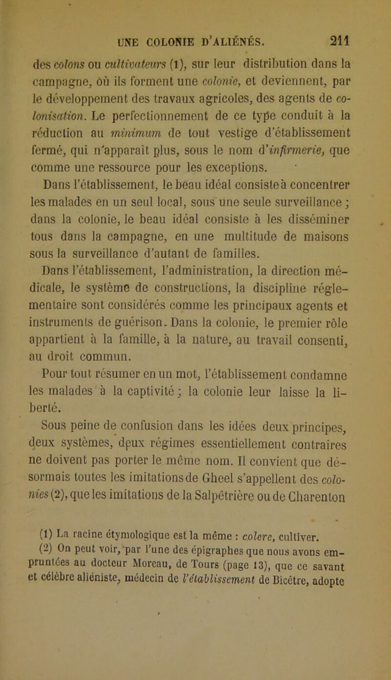 dos colons ou cultivateurs (l), sur leur distribution dans la campagne, où ils forment une colonie, et deviennent, par le développement des travaux agricoles, des agents de co- lonisation. Le perfectionnement de ce type conduit à la réduction au minimum de tout vestige d’établissement fermé, qui m'apparaît plus, sous le nom d'infirmerie, que comme une ressource pour les exceptions. Dans l’établissement, le beau idéal consisteà concentrer les malades en un seul local, sous une seule surveillance ; dans la colonie, le beau idéal consiste à les disséminer tous dans la campagne, en une multitude de maisons sous la surveillance d’autant de familles. Dans l’établissement, l’administration, la direction mé- dicale, le système de constructions, la discipline régle- mentaire sont considérés comme les principaux agents et instruments de guérison. Dans la colonie, le premier rôle appartient à la famille, à la nature, au travail consenti, au droit commun. Pour tout résumer en un mot, l’établissement condamne les malades à la captivité ; la colonie leur laisse la li- berté. Sous peine de confusion dans les idées deux principes, deux systèmes, dpux régimes essentiellement contraires ne doivent pas porter le même nom. Il convient que dé- sormais toutes les imitationsde Gheel s’appellent des colo- nies (2), que les imitations de la Salpêtrière ou de Charenton (1) La racine étymologique est la même : colore, cultiver. (-) 0n Peut voir, par l’une des épigraphes que nous avons em- pruntées au docteur Moreau, de Tours (page 13), que ce savant et célèbre aliéniste, médecin de l'établissement de Bicctre, adopte