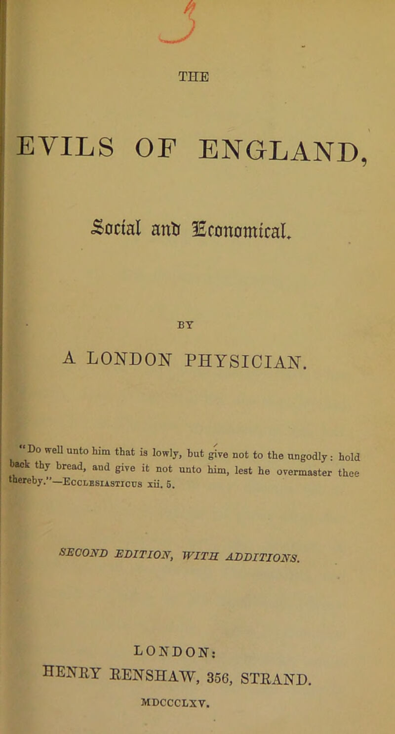 THE EVILS OF ENGLAND, .Social anti ^Economical BT A LONDON PHYSICIAN. ‘Do well unto him that is lowly, but give not to the ungodly: hold back thy bread, and give it not unto him, lest he overmaster thee thereby.”—Ecclesiasticus xii. 5. SECOND EDITION, WITH ADDITIONS. LONDON: HENRY RENSHAW, 356, STRAND. MDCCCBXV.