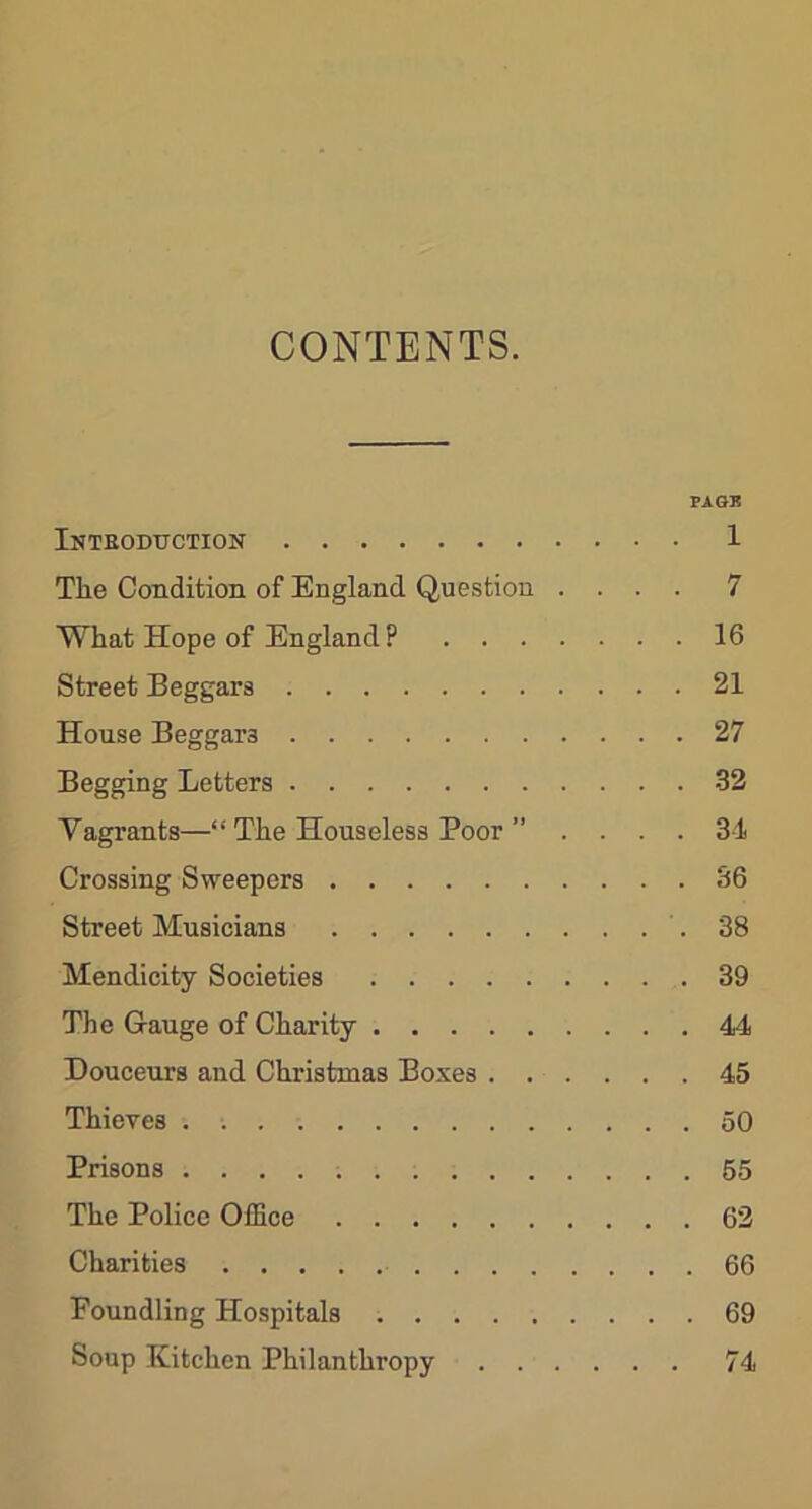 CONTENTS. PAGK Introduction 1 The Condition of England Question .... 7 What Hope of England ? 16 Street Beggars 21 House Beggai’3 27 Begging Letters 32 Vagrants—“ The Houseless Poor ” . ... 34 Crossing Sweepers 36 Street Musicians .38 Mendicity Societies 39 The Gauge of Charity 44 Douceurs and Christmas Boxes 45 Thieves . 50 Prisons 55 The Police Office 62 Charities 66 Foundling Hospitals 69 Soup Kitchen Philanthropy 74