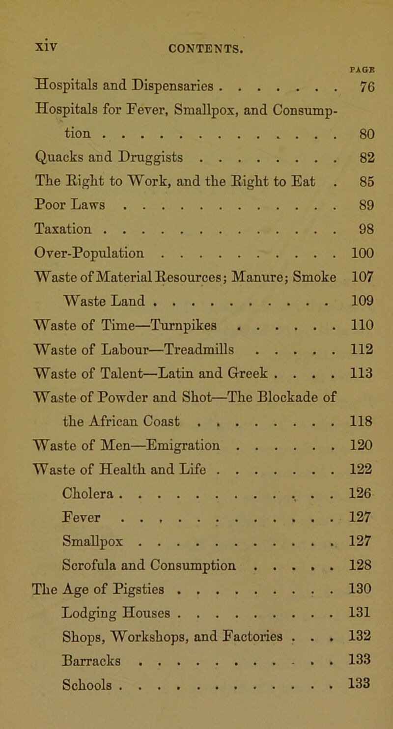 PAGE Hospitals and Dispensaries 76 Hospitals for Fever, Smallpox, and Consump- tion 80 Quacks and Druggists 82 The Eight to Work, and the Eight to Eat . 85 Poor Laws 89 Taxation 98 Over-Population 100 Waste of Material Eesources; Manure; Smoke 107 Waste Land 109 Waste of Time—Turnpikes 110 Waste of Labour—Treadmills 112 Waste of Talent—Latin and Greek .... 113 Waste of Powder and Shot—The Blockade of the African Coast 118 Waste of Men—Emigration 120 Waste of Health and Life 122 Cholera . . 126 Fever 127 Smallpox 127 Scrofula and Consumption 128 The Age of Pigsties 130 Lodging Houses 131 Shops, Workshops, and Factories . . . 132 Barracks 133 Schools 133