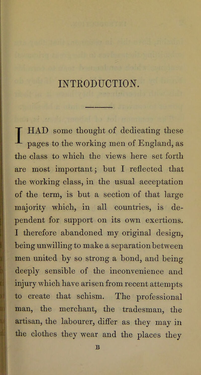 INTRODUCTION. T HAD some thought of dedicating these pages to the working men of England, as the class to which the views here set forth are most important; but I reflected that the working class, in the usual acceptation of the term, is but a section of that large majority which, in all countries, is de- pendent for support on its own exertions. I therefore abandoned my original design, being unwilling to make a separation between men united by so strong a bond, and being deeply sensible of the inconvenience and injury which have arisen from recent attempts to create that schism. The professional man, the merchant, the tradesman, the artisan, the labourer, differ as they may in the clothes they wear and the places they B