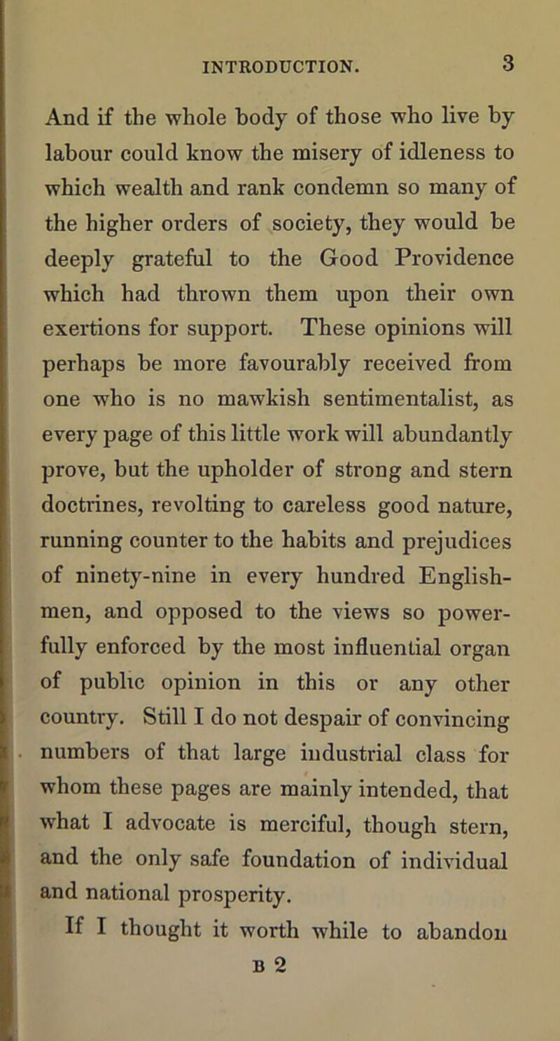 And if the whole body of those who live by labour could know the misery of idleness to which wealth and rank condemn so many of the higher orders of society, they would be deeply grateful to the Good Providence which had thrown them upon their own exertions for support. These opinions will perhaps be more favourably received from one who is no mawkish sentimentalist, as every page of this little work will abundantly prove, but the upholder of strong and stern doctrines, revolting to careless good nature, running counter to the habits and prejudices of ninety-nine in every hundred English- men, and opposed to the views so power- fully enforced by the most influential organ of public opinion in this or any other country. Still I do not despair of convincing numbers of that large industrial class for whom these pages are mainly intended, that what I advocate is merciful, though stern, and the only safe foundation of individual and national prosperity. If I thought it worth while to abandon b 2