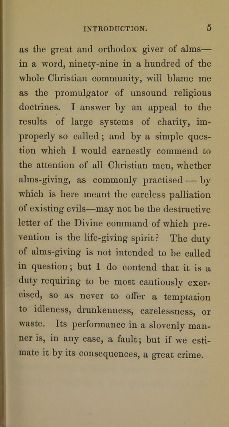 as the great and orthodox giver of alms— in a word, ninety-nine in a hundred of the whole Christian community, will blame me as the promulgator of unsound religious doctrines. I answer by an appeal to the results of large systems of charity, im- properly so called; and by a simple ques- tion which I would earnestly commend to the attention of all Christian men, whether alms-giving, as commonly practised — by which is here meant the careless palliation of existing evils—may not be the destructive letter of the Divine command of which pre- vention is the life-giving spirit? The duty of alms-giving is not intended to be called in question; but I do contend that it is a duty requiring to be most cautiously exer- cised, so as never to offer a temptation to idleness, drunkenness, carelessness, or waste. Its performance in a slovenly man- ner is, in any case, a fault; but if we esti- mate it by its consequences, a great crime.