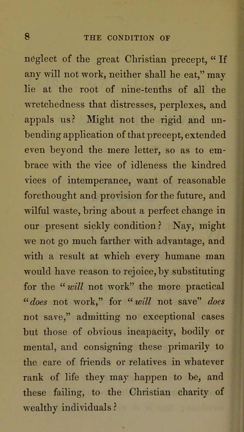 neglect of the great Christian precept,“ If any will not work, neither shall he eat,” may lie at the root of nine-tenths of all the wretchedness that distresses, perplexes, and appals us? Might not the rigid and un- bending application of that precept, extended even beyond the mere letter, so as to em- brace with the vice of idleness the kindred vices of intemperance, want of reasonable forethought and provision for the future, and wilful waste, bring about a perfect change in our present sickly condition ? Nay, might we not go much farther with advantage, and with a result at which every humane man would have reason to rejoice, by substituting for the “ will not work” the more practical “does not work,” for “ will not save” does not save,” admitting no exceptional cases but those of obvious incapacity, bodily or mental, and consigning these primarily to the care of friends or relatives in whatever rank of life they may happen to be, and these failing, to the Christian charity of wealthy individuals ?