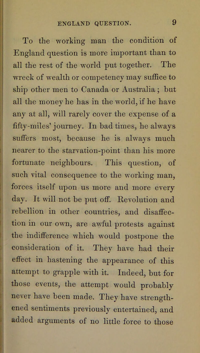 To the working man the condition of England question is more important than to all the rest of the world put together. The wreck of wealth or competency may suffice to ship other men to Canada or Australia; but all the money he has in the world, if he have any at all, will rarely cover the expense of a fifty-miles’ journey. In bad times, he always suffers most, because he is always much nearer to the starvation-point than his more fortunate neighbours. This question, of such vital consequence to the working man, forces itself upon us more and more every day. It will not be put off. Revolution and rebellion in other countries, and disaffec- tion in our own, are awful protests against the indifference which would postpone the consideration of it. They have had their effect in hastening the appearance of this attempt to grapple with it. Indeed, but for those events, the attempt would probably never have been made. They have strength- ened sentiments previously entertained, and added arguments of no little force to those