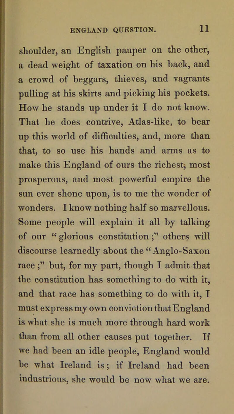 shoulder, an English pauper on the other, a dead weight of taxation on his back, and a crowd of beggars, thieves, and vagrants pulling at his skirts and picking his pockets. How he stands up under it I do not know. That he does contrive, Atlas-like, to bear up this world of difficulties, and, more than that, to so use his hands and arms as to make this England of ours the richestj most prosperous, and most powerful empire the sun ever shone upon, is to me the wonder of wonders. I know nothing half so marvellous. Some people will explain it all by talking of our “ glorious constitutionothers will discourse learnedly about the “Anglo-Saxon race but, for my part, though I admit that the constitution has something to do with it, and that race has something to do with it, I must express my own conviction that England is what she is much more through hard work than from all other causes put together. If we had been an idle people, England would be what Ireland is; if Ireland had been industrious, she would be now what we are.