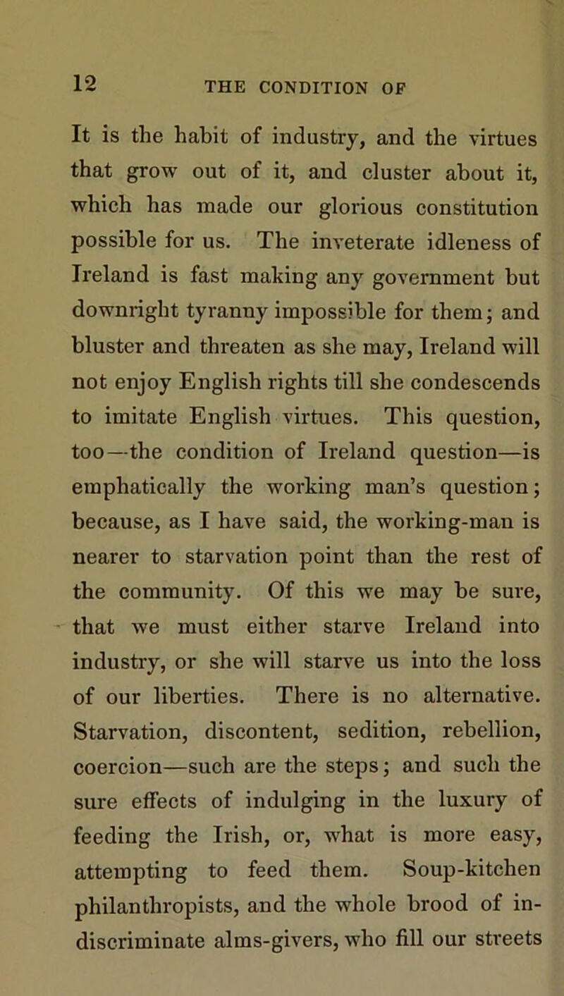 It is the habit of industry, and the virtues that grow out of it, and cluster about it, which has made our glorious constitution possible for us. The inveterate idleness of Ireland is fast making any government but downright tyranny impossible for them; and bluster and threaten as she may, Ireland will not enjoy English rights till she condescends to imitate English virtues. This question, too—the condition of Ireland question—is emphatically the working man’s question; because, as I have said, the working-man is nearer to starvation point than the rest of the community. Of this we may be sure, that we must either starve Ireland into industry, or she will starve us into the loss of our liberties. There is no alternative. Starvation, discontent, sedition, rebellion, coercion—such are the steps; and such the sure effects of indulging in the luxury of feeding the Irish, or, what is more easy, attempting to feed them. Soup-kitchen philanthropists, and the whole brood of in- discriminate alms-givers, who fill our streets