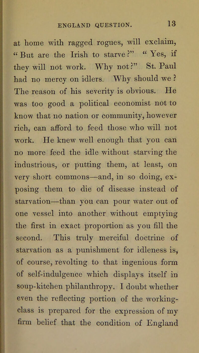 at home with ragged rogues, will exclaim, “But are the Irish to starve?” “Yes, if they will not work. Why not?” St. Paul had no mercy on idlers. Why should we ? The reason of his severity is obvious. He was too good a political economist not to know that no nation or community, however rich, can afford to feed those who will not work. He knew well enough that you can no more feed the idle without starving the industrious, or putting them, at least, on very short commons—and, in so doing, ex- posing them to die of disease instead of starvation—than you can pour water out of one vessel into another without emptying the first in exact proportion as you fill the second. This truly merciful doctrine of starvation as a punishment for idleness is, of course, revolting to that ingenious form of self-indulgence which displays itself in soup-kitchen philanthropy. I doubt whether even the reflecting portion of the working- class is prepared for the expression of my firm belief that the condition of England