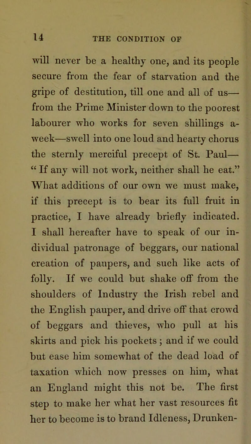 will never be a healthy one, and its people secure from the fear of starvation and the gripe of destitution, till one and all of us— from the Prime Minister down to the poorest labourer who works for seven shillings a- week—swell into one loud and hearty chorus the sternly merciful precept of St. Paul— “ If any will not work, neither shall he eat.” What additions of our own we must make, if this precept is to bear its full fruit in practice, I have already briefly indicated. I shall hereafter have to speak of our in- dividual patronage of beggars, our national creation of paupers, and such like acts of folly. If we could but shake off from the shoulders of Industry the Irish rebel and the English pauper, and drive off that crowd of beggars and thieves, who pull at his skirts and pick his pockets; and if we could but ease him somewhat of the dead load of taxation which now presses on him, what an England might this not be. The first step to make her what her vast resources fit her to become is to brand Idleness, Drunken-