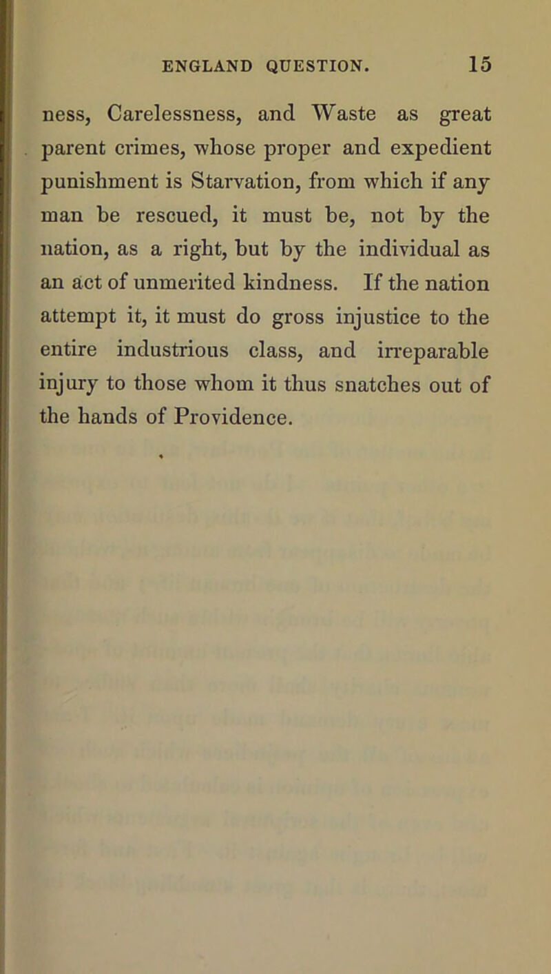 ness, Carelessness, and Waste as great parent crimes, whose proper and expedient punishment is Starvation, from which if any man be rescued, it must he, not by the nation, as a right, but by the individual as an act of unmerited kindness. If the nation attempt it, it must do gross injustice to the entire industrious class, and irreparable injury to those whom it thus snatches out of the hands of Providence.