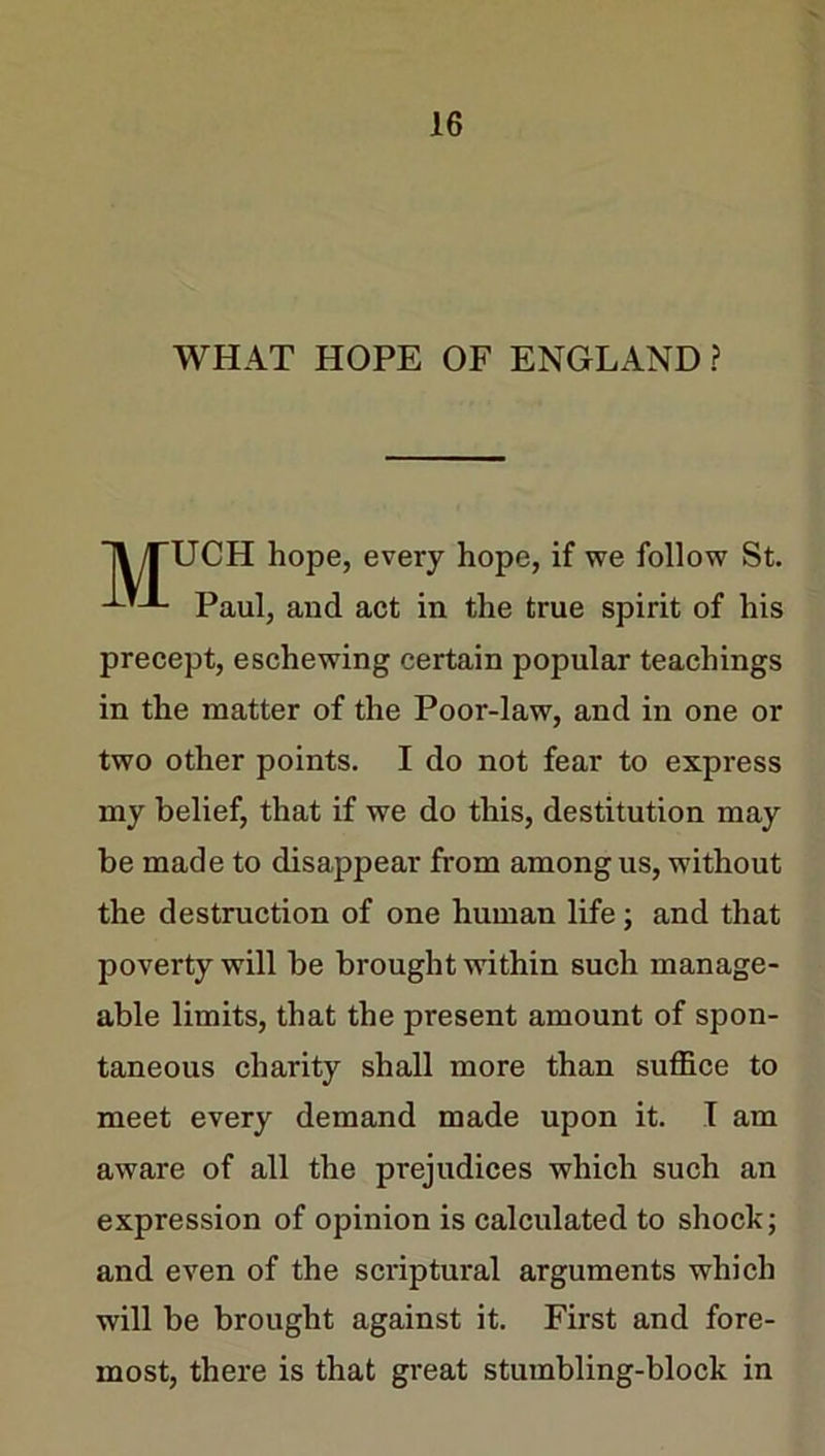 WHAT HOPE OF ENGLAND ? I/TUCH hope, every hope, if we follow St. Paul, and act in the true spirit of his precept, eschewing certain popular teachings in the matter of the Poor-law, and in one or two other points. I do not fear to express my belief, that if we do this, destitution may be made to disappear from among us, without the destruction of one human life; and that poverty will be brought within such manage- able limits, that the present amount of spon- taneous charity shall more than suffice to meet every demand made upon it. I am aware of all the prejudices which such an expression of opinion is calculated to shock; and even of the scriptural arguments which will be brought against it. First and fore- most, there is that great stumbling-block in