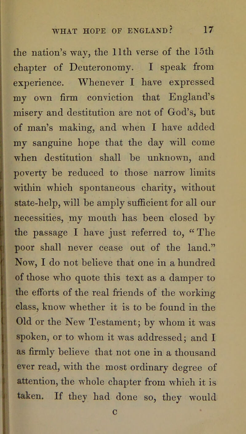 the nation’s way, the 11th verse of the 15th chapter of Deuteronomy. I speak from experience. Whenever I have expressed my own firm conviction that England’s misery and destitution are not of God’s, but of man’s making, and when I have added my sanguine hope that the day will come when destitution shall be unknown, and poverty be reduced to those narrow limits within which spontaneous chai'ity, without state-help, will be amply sufficient for all our necessities, my mouth has been closed by I the passage I have just referred to, “The poor shall never cease out of the land.” Now, I do not believe that one in a hundred of those who quote this text as a damper to the efforts of the real friends of the working class, know whether it is to be found in the Old or the New Testament; by whom it was spoken, or to whom it was addressed; and I as firmly believe that not one in a thousand ever read, with the most ordinary degree of attention, the whole chapter from which it is taken. If they had done so, they would