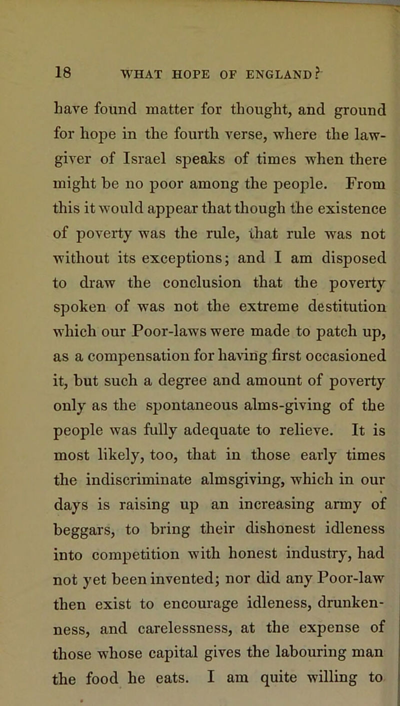 have found matter for thought, and ground for hope in the fourth verse, where the law- giver of Israel speaks of times when there might be no poor among the people. From this it would appear that though the existence of poverty was the rule, that rule was not without its exceptions; and I am disposed to draw the conclusion that the poverty spoken of was not the extreme destitution which our Poor-laws were made to patch up, as a compensation for having first occasioned it, but such a degree and amount of poverty only as the spontaneous alms-giving of the people was fully adequate to relieve. It is most likely, too, that in those early times the indiscriminate almsgiving, which in our days is raising up an increasing army of beggars, to bring their dishonest idleness into competition with honest industry, had not yet been invented; nor did any Poor-law then exist to encourage idleness, drunken- ness, and carelessness, at the expense of those whose capital gives the labouring man the food he eats. I am quite willing to