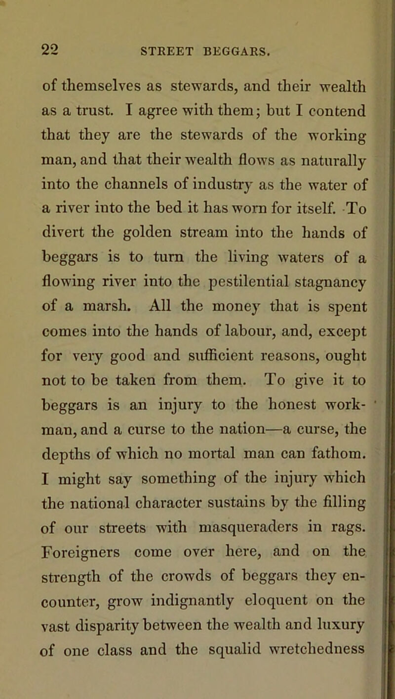 of themselves as stewards, and their wealth as a trust. I agree with them; but I contend that they are the stewards of the working man, and that their wealth flows as naturally into the channels of industry as the water of a river iuto the bed it has worn for itself. To divert the golden stream into the hands of beggars is to turn the living waters of a flowing river into the pestilential stagnancy of a marsh. All the money that is spent comes into the hands of labour, and, except for very good and sufficient reasons, ought not to be taken from them. To give it to beggars is an injury to the honest work- ' man, and a curse to the nation—a curse, the depths of which no mortal man can fathom. I might say something of the injury which the national character sustains by the filling of our streets with masqueraders in rags. Foreigners come over here, and on the strength of the crowds of beggars they en- counter, grow indignantly eloquent on the vast disparity between the wealth and luxury of one class and the squalid wretchedness