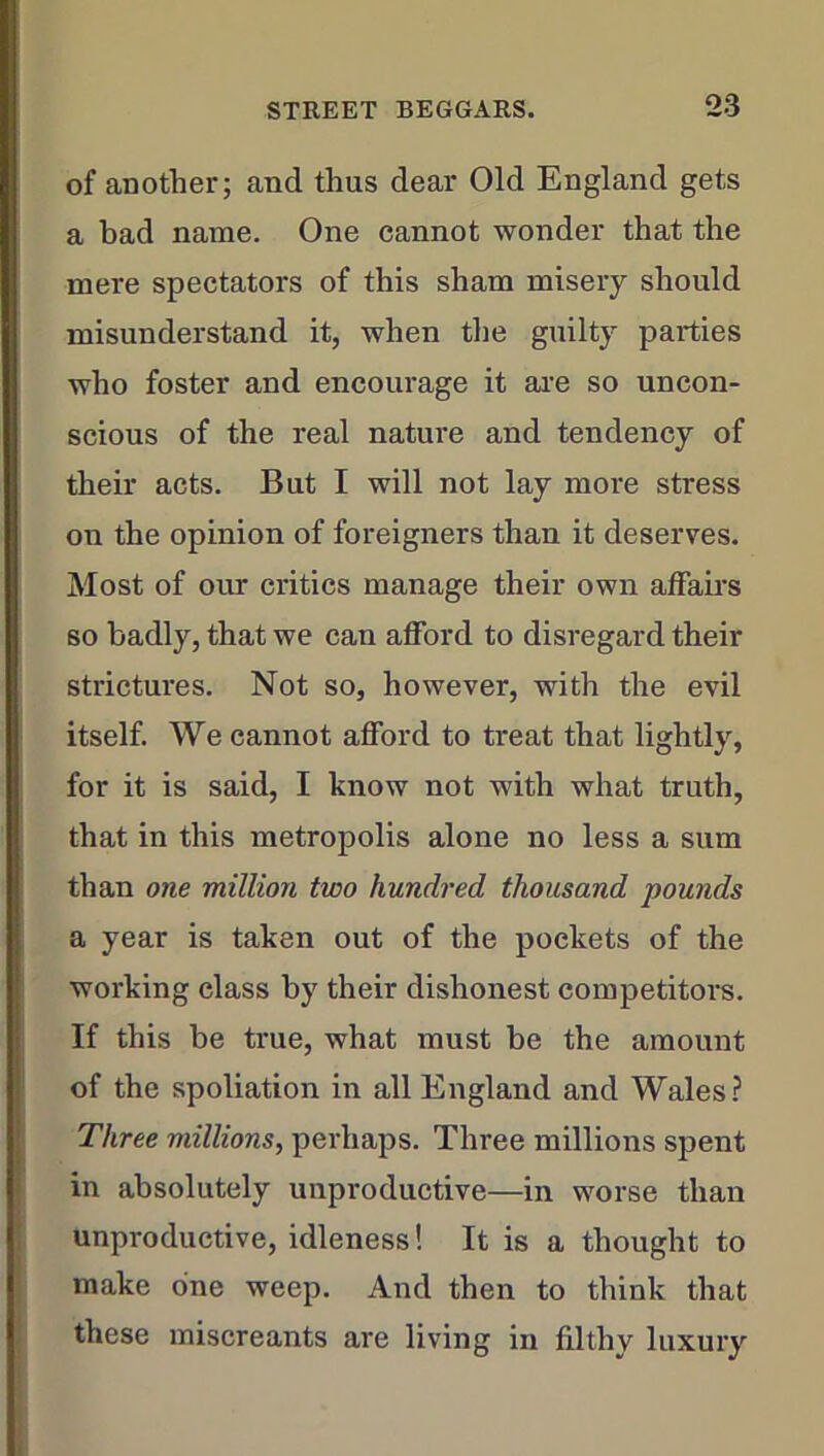 of another; and thus dear Old England gets a bad name. One cannot wonder that the mere spectators of this sham misery should misunderstand it, when the guilty parties who foster and encourage it are so uncon- scious of the real nature and tendency of their acts. But I will not lay more stress on the opinion of foreigners than it deserves. Most of our critics manage their own affairs so badly, that we can afford to disregard their strictures. Not so, however, with the evil itself. We cannot afford to treat that lightly, for it is said, I know not with what truth, that in this metropolis alone no less a sum than one million two hundred thousand pounds a year is taken out of the pockets of the working class by their dishonest competitors. If this be true, what must be the amount of the spoliation in all England and Wales? Three millions, perhaps. Three millions spent in absolutely unproductive—in worse than unproductive, idleness! It is a thought to make one weep. And then to think that these miscreants are living in filthy luxury