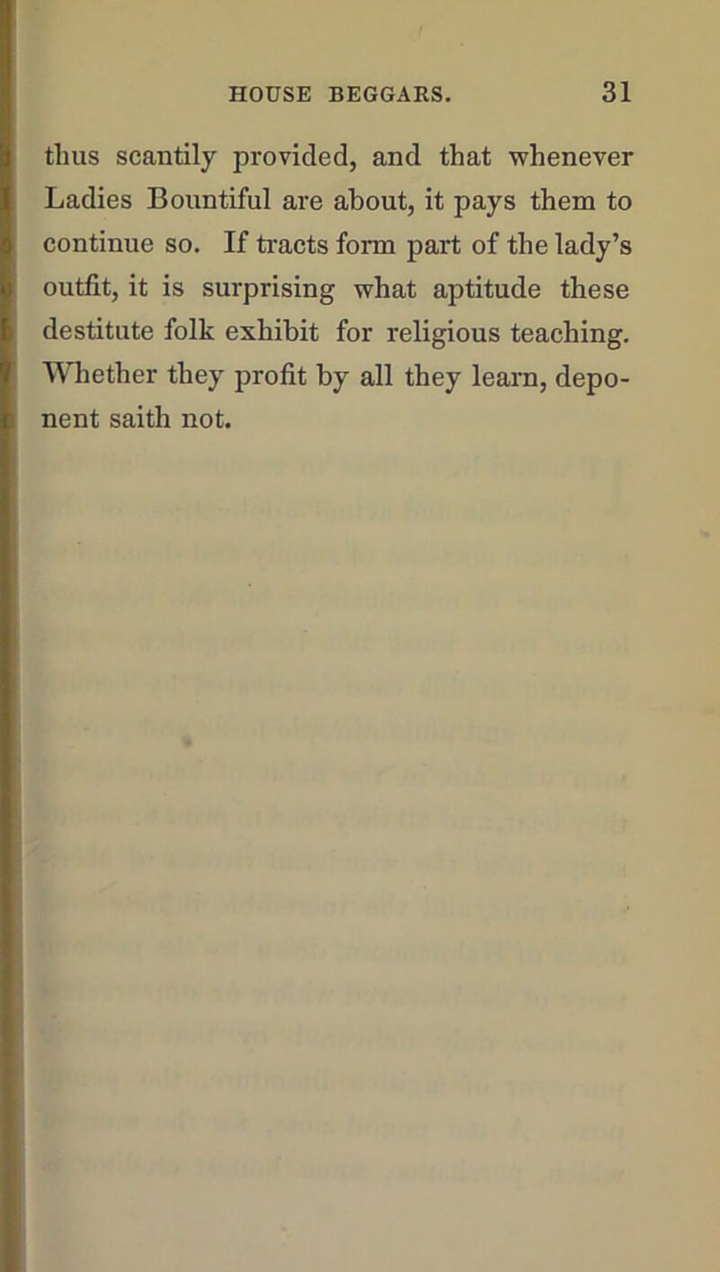 thus scantily provided, and that whenever Ladies Bountiful are about, it pays them to continue so. If tracts form part of the lady’s outfit, it is surprising what aptitude these destitute folk exhibit for religious teaching. Whether they profit by all they learn, depo- nent saith not.