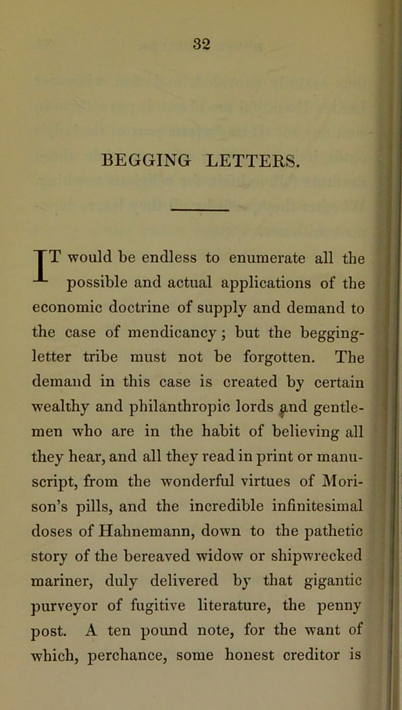 BEGGING LETTERS. TT would be endless to enumerate all the possible and actual applications of the economic doctrine of supply and demand to the case of mendicancy; but the begging- letter tribe must not be forgotten. The demand in this case is created by certain wealthy and philanthropic lords find gentle- men who are in the habit of believing all they hear, and all they read in print or manu- script, from the wonderful virtues of Mori- son’s pills, and the incredible infinitesimal doses of Hahnemann, down to the pathetic story of the bereaved widow or shipwrecked mariner, duly delivered by that gigantic purveyor of fugitive literature, the penny post. A ten pound note, for the want of which, perchance, some honest creditor is