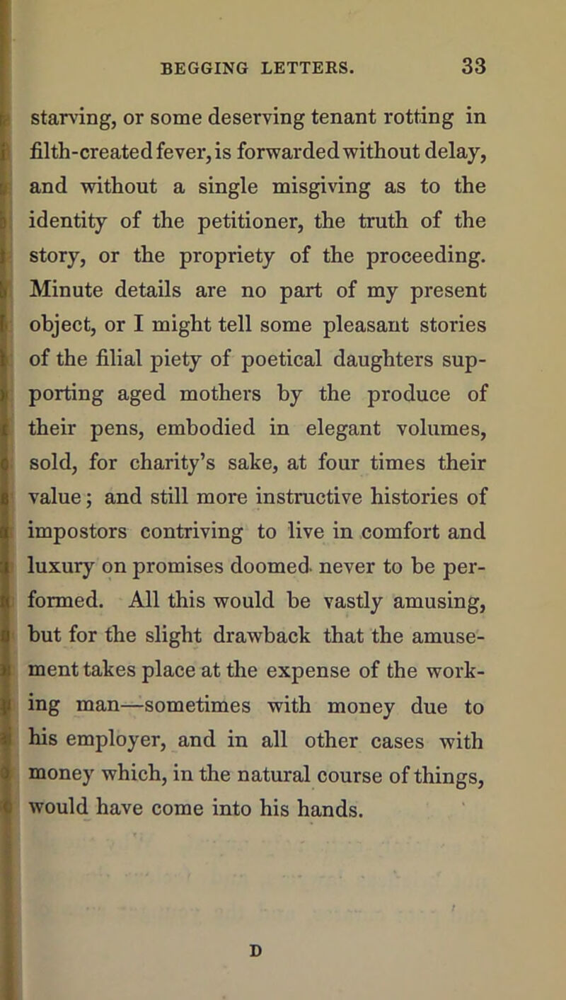 starving, or some deserving tenant rotting in filth-created fever, is forwarded without delay, and without a single misgiving as to the identity of the petitioner, the truth of the story, or the propriety of the proceeding. Minute details are no part of my present object, or I might tell some pleasant stories of the filial piety of poetical daughters sup- porting aged mothers by the produce of their pens, embodied in elegant volumes, sold, for charity’s sake, at four times their value; and still more instructive histories of impostors contriving to live in comfort and luxury on promises doomed, never to be per- formed. All this would be vastly amusing, but for the slight drawback that the amuse- ment takes place at the expense of the work- ing man—sometimes with money due to his employer, and in all other cases with money which, in the natural course of things, would have come into his hands. D