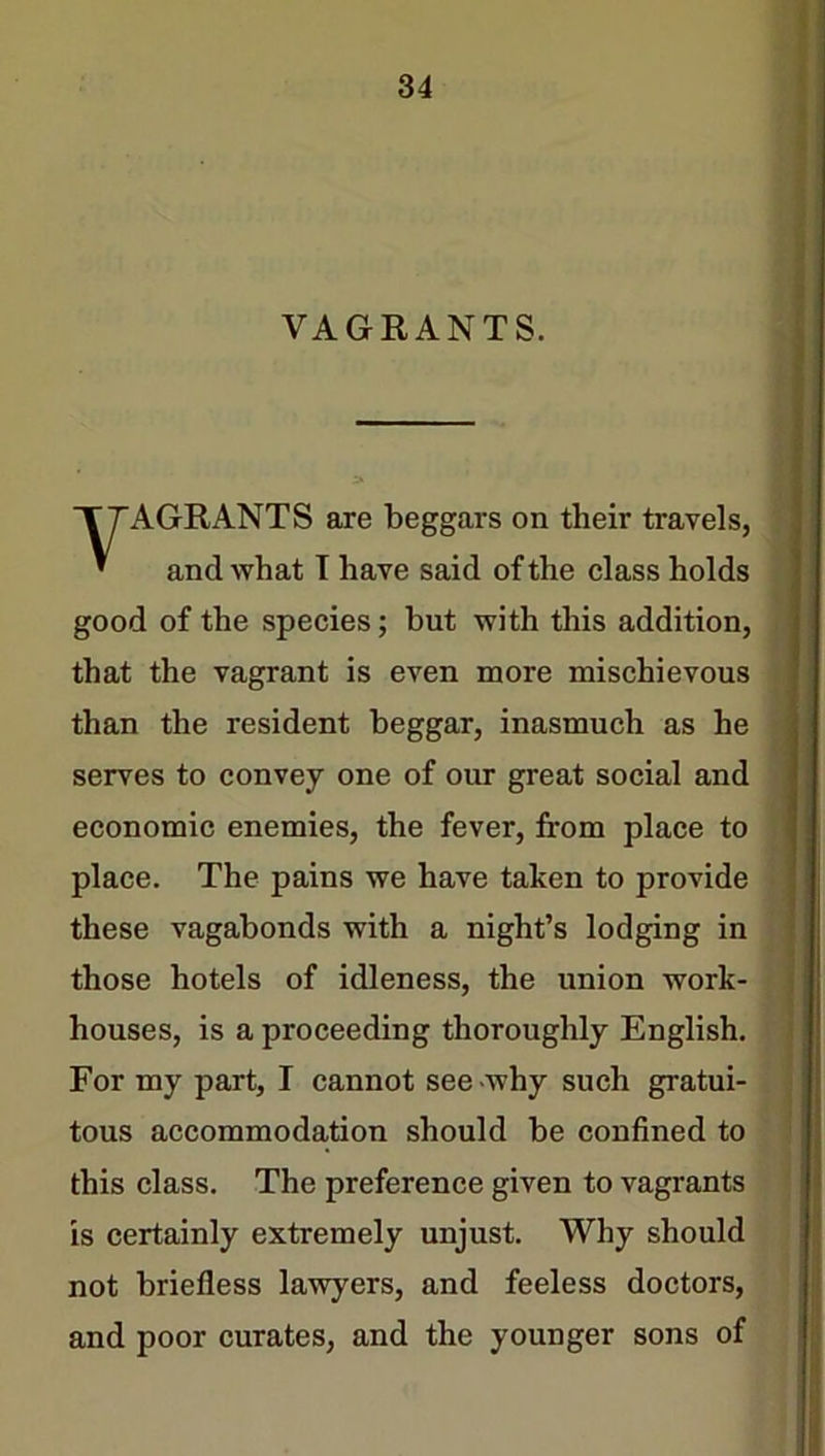 VAGRANTS. AGRANTS are beggars on their travels, and what I have said of the class holds good of the species; but with this addition, that the vagrant is even more mischievous than the resident beggar, inasmuch as he serves to convey one of our great social and economic enemies, the fever, from place to place. The pains we have taken to jmovide these vagabonds with a night’s lodging in those hotels of idleness, the union work- houses, is a proceeding thoroughly English. For my part, I cannot see-why such gratui- tous accommodation should be confined to this class. The preference given to vagrants is certainly extremely unjust. Why should not briefless lawyers, and feeless doctors, and poor curates, and the younger sons of