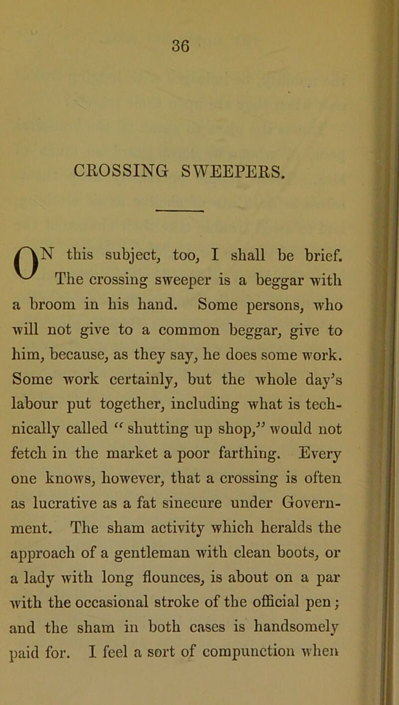 CROSSING SWEEPERS. /''VN this subject, too, I shall be brief. The crossing sweeper is a beggar with a broom in his hand. Some persons, who will not give to a common beggar, give to him, because, as they say, he does some work. Some work certainly, but the whole day’s labour put together, including wrhat is tech- nically called “ shutting up shop,” would not fetch in the market a poor farthing. Every one knows, however, that a crossing is often as lucrative as a fat sinecure under Govern- ment. The sham activity which heralds the approach of a gentleman with clean boots, or a lady with long flounces, is about on a par with the occasional stroke of the official pen; and the sham in both cases is handsomely paid for. I feel a sort of compunction when