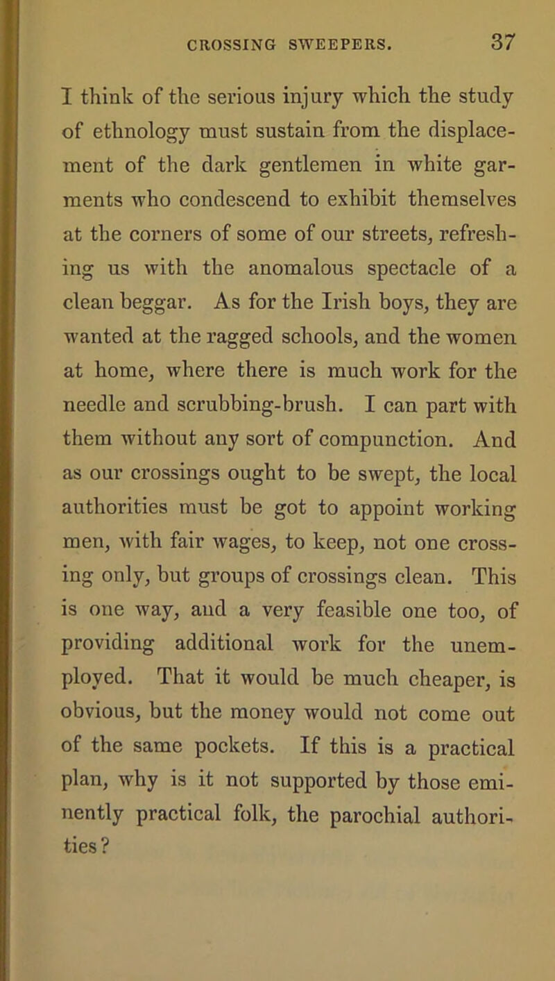 I think of the serious injury which the study of ethnology must sustain from the displace- ment of the dark gentlemen in white gar- ments who condescend to exhibit themselves at the corners of some of our streets, refresh- ing us with the anomalous spectacle of a clean beggar. As for the Irish boys, they are wanted at the ragged schools, and the women at home, where there is much work for the needle and scrubbing-brush. I can part with them without any sort of compunction. And as our crossings ought to be swept, the local authorities must be got to appoint working men, with fair wages, to keep, not one cross- ing only, but groups of crossings clean. This is one way, and a very feasible one too, of providing additional work for the unem- ployed. That it would be much cheaper, is obvious, but the money would not come out of the same pockets. If this is a practical plan, why is it not supported by those emi- nently practical folk, the parochial authori- ties?