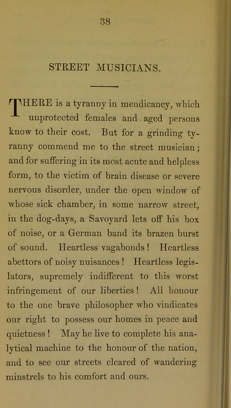 STREET MUSICIANS. SPHERE is a tyranny in mendicancy, which unprotected females and aged persons know to their cost. But for a grinding ty- ranny commend me to the street musician; and for suffering iu its most acute and helpless form, to the victim of brain disease or severe nervous disorder, under the open window of whose sick chamber, in some narrow street, in the dog-days, a Savoyard lets off his box of noise, or a German band its brazen burst of sound. Heartless vagabonds ! Heartless abettors of noisy nuisances ! Heartless legis- lators, supremely indifferent to this worst infringement of our liberties! All honour to the one brave philosopher who vindicates our right to possess our homes in peace and quietness ! May he live to complete his ana- lytical machine to the honour of the nation, and to see our streets cleared of wandering minstrels to his comfort and ours.