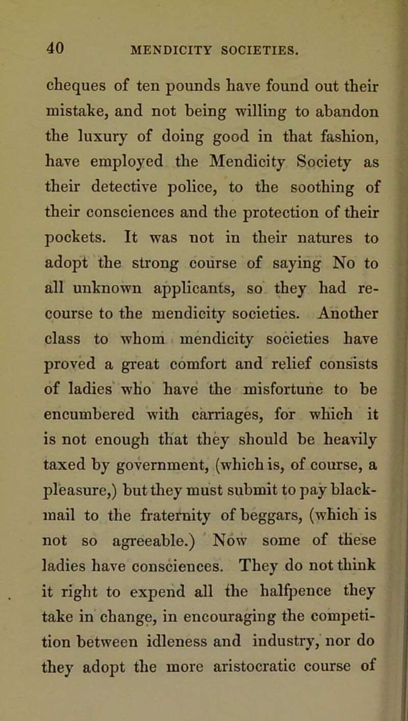 cheques of ten pounds have found out their mistake, and not being -willing to abandon the luxury of doing good in that fashion, have employed the Mendicity Society as their detective police, to the soothing of their consciences and the protection of their pockets. It was not in their natures to adopt the strong course of saying No to all unknown applicants, so they had re- course to the mendicity societies. Another class to whom mendicity societies have proved a great comfort and relief consists of ladies who have the misfortune to he encumbered with carriages, for which it is not enough that they should he heavily taxed by government, (which is, of course, a pleasure,) hut they must submit to pay black- mail to the fraternity of beggars, (which is not so agreeable.) Now some of these ladies have consciences. They do not think it right to expend all the halfpence they take in change, in encouraging the competi- tion between idleness and industry, nor do they adopt the more aristocratic course of