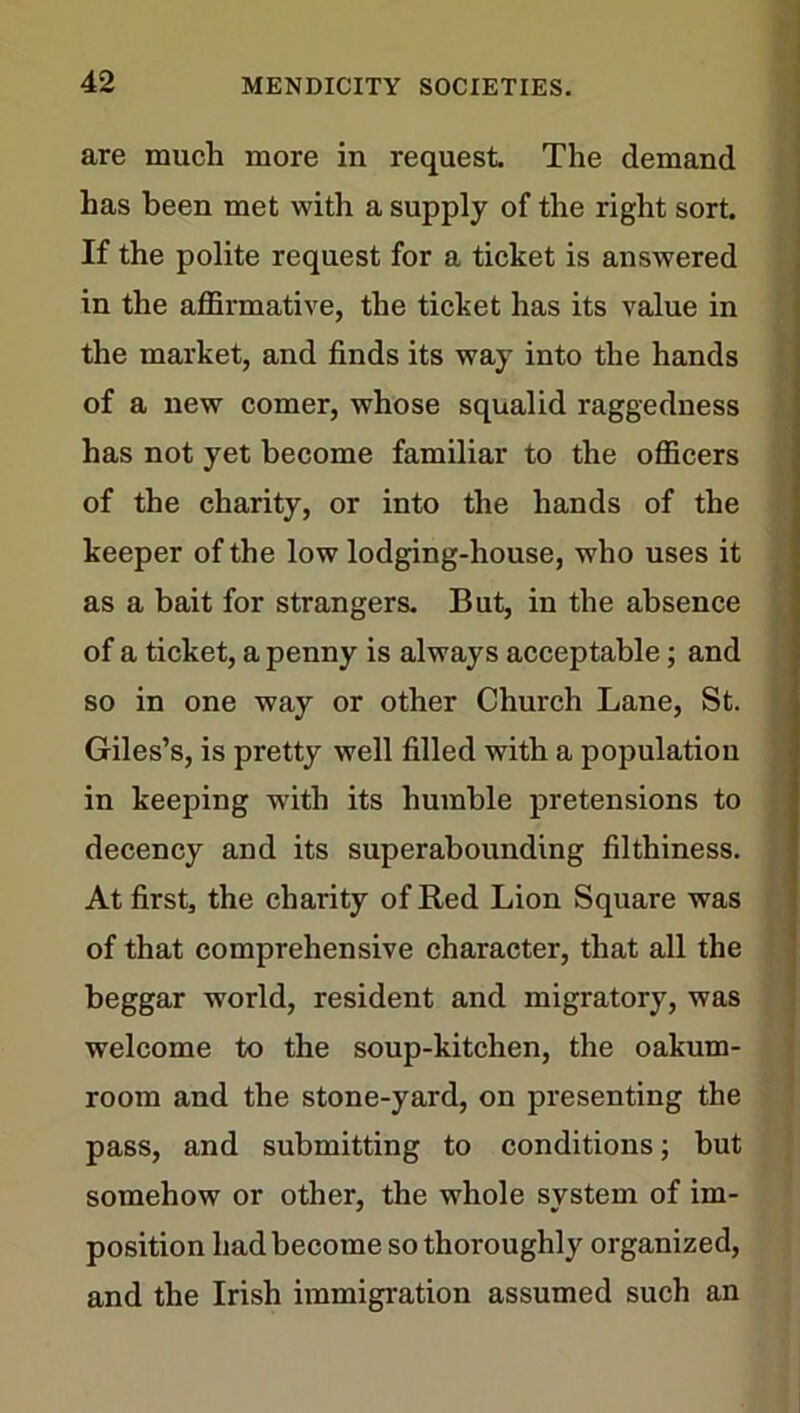 are much more in request. The demand has been met with a supply of the right sort. If the polite request for a ticket is answered in the affirmative, the ticket has its value in the market, and finds its way into the hands of a new comer, whose squalid raggedness has not yet become familiar to the officers of the charity, or into the hands of the keeper of the low lodging-house, who uses it as a bait for strangers. But, in the absence of a ticket, a penny is always acceptable; and so in one way or other Church Lane, St. Giles’s, is pretty well filled with a population in keeping with its humble pretensions to decency and its superabounding filthiness. At first, the charity of Red Lion Square was of that comprehensive character, that all the beggar world, resident and migratory, was welcome to the soup-kitchen, the oakum- room and the stone-yard, on presenting the pass, and submitting to conditions; but somehow or other, the whole system of im- position had become so thoroughly organized, and the Irish immigration assumed such an