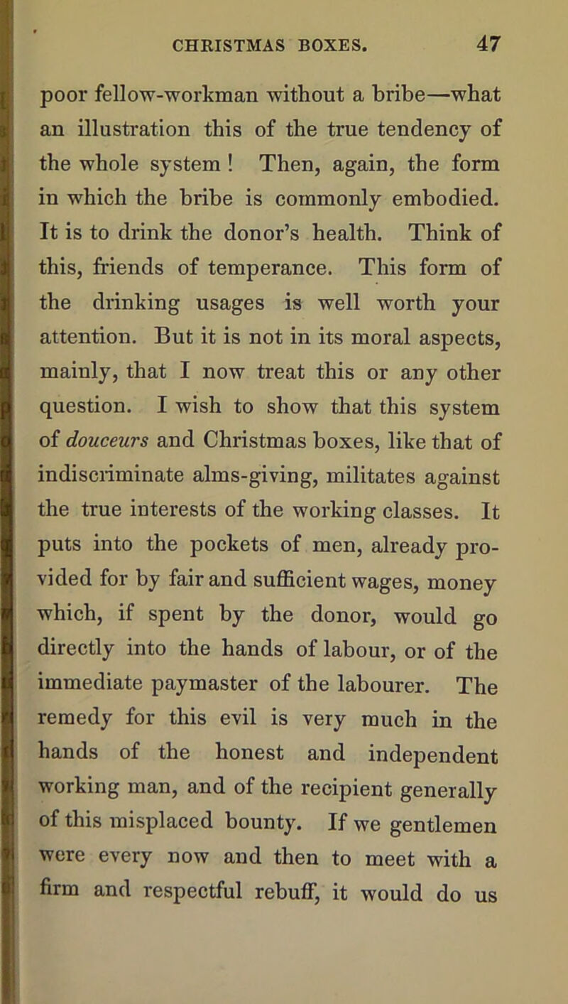 poor fellow-workman without a bribe—what an illustration this of the true tendency of the whole system ! Then, again, the form in which the bribe is commonly embodied. It is to drink the donor’s health. Think of this, friends of temperance. This form of the drinking usages is well worth your attention. But it is not in its moral aspects, mainly, that I now treat this or any other question. I wish to show that this system of douceurs and Christmas boxes, like that of indiscriminate alms-giving, militates against the true interests of the working classes. It puts into the pockets of men, already pro- vided for by fair and sufficient wages, money which, if spent by the donor, would go directly into the hands of labour, or of the immediate paymaster of the labourer. The remedy for this evil is very much in the hands of the honest and independent working man, and of the recipient generally of this misplaced bounty. If we gentlemen were every now and then to meet with a firm and respectful rebuff, it would do us