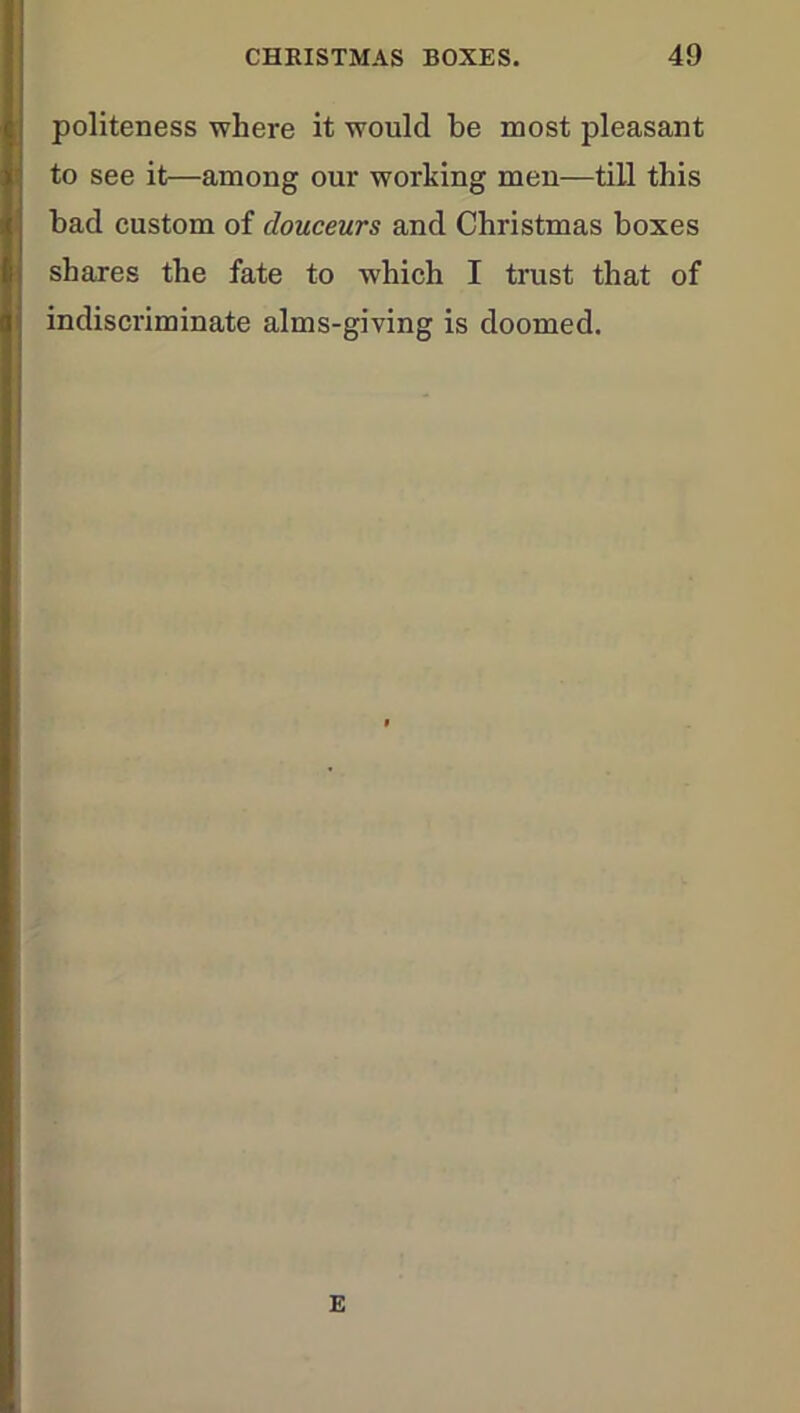 politeness where it would be most pleasant to see it—among our working men—till this bad custom of douceurs and Christmas boxes shares the fate to which I trust that of indiscriminate alms-giving is doomed. E