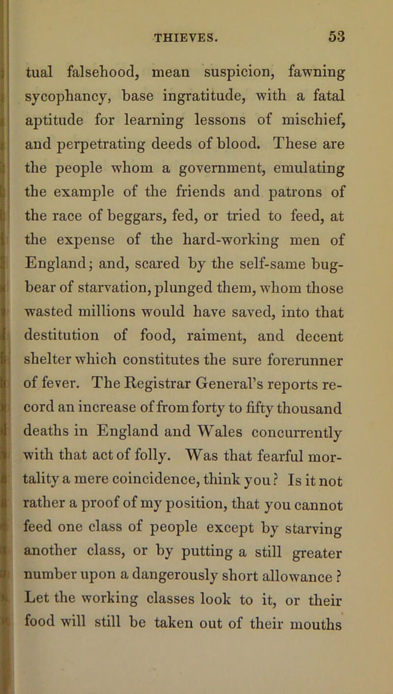 tual falsehood, mean suspicion, fawning sycophancy, base ingratitude, with a fatal aptitude for learning lessons of mischief, and perpetrating deeds of blood. These are the people whom a government, emulating the example of the friends and patrons of the race of beggars, fed, or tried to feed, at the expense of the hard-working men of England; and, scared by the self-same bug- bear of starvation, plunged them, whom those wasted millions would have saved, into that destitution of food, raiment, and decent shelter which constitutes the sure forerunner of fever. The Registrar General’s reports re- cord an increase of from forty to fifty thousand deaths in England and Wales concurrently with that act of folly. Was that fearful mor- tality a mere coincidence, think you ? Is it not rather a proof of my position, that you cannot feed one class of people except by starving another class, or by putting a still greater number upon a dangerously short allowance ? Let the working classes look to it, or their food will still be taken out of their mouths