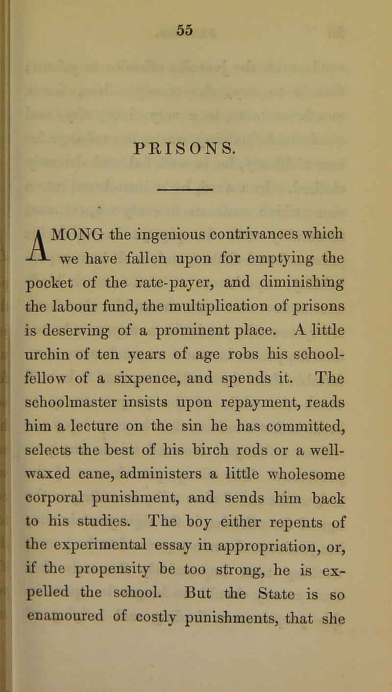 PRISONS. MONG the ingenious contrivances which we have fallen upon for emptying the pocket of the rate-payer, and diminishing the labour fund, the multiplication of prisons is deserving of a prominent place. A little urchin of ten years of age robs his school- fellow of a sixpence, and spends it. The schoolmaster insists upon repayment, reads him a lecture on the sin he has committed, selects the best of his birch rods or a well- waxed cane, administers a little wholesome corporal punishment, and sends him back to his studies. The boy either repents of the experimental essay in appropriation, or, if the propensity be too strong, he is ex- pelled the school. But the State is so enamoured of costly punishments, that she