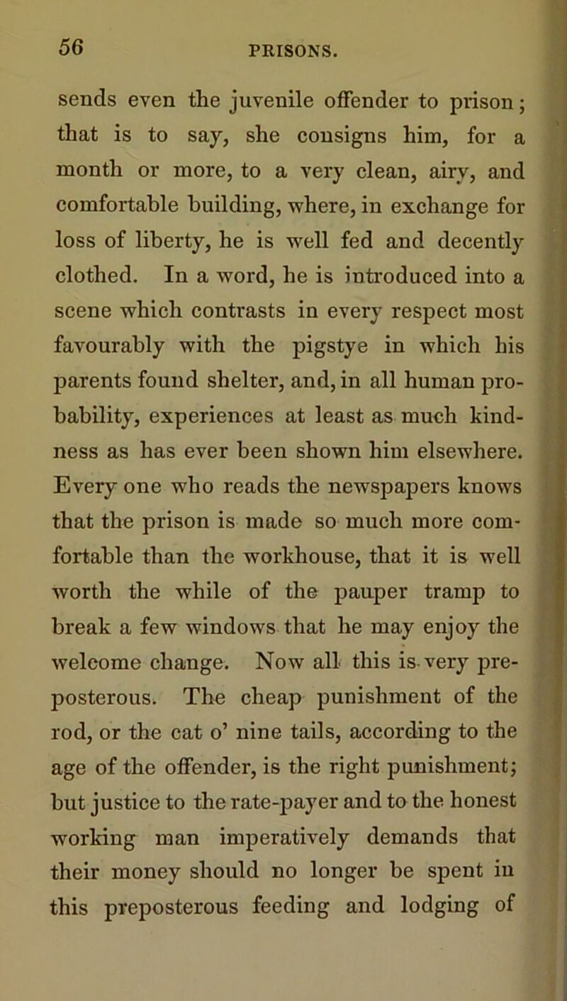 sends even the juvenile offender to prison; that is to say, she consigns him, for a month or more, to a very clean, airy, and comfortable building, where, in exchange for loss of liberty, he is well fed and decently clothed. In a word, he is introduced into a scene which contrasts in every respect most favourably with the pigstye in which his parents found shelter, and, in all human pro- bability, experiences at least as much kind- ness as has ever been shown him elsewhere. Every one who reads the newspapers knows that the prison is made so much more com- fortable than the workhouse, that it is well worth the while of the pauper tramp to break a few windows that he may enjoy the welcome change. Now all this is-very pre- posterous. The cheap punishment of the rod, or the cat o’ nine tails, according to the age of the offender, is the right punishment; but justice to the rate-payer and to the. honest working man imperatively demands that their money should no longer be spent in this preposterous feeding and lodging of