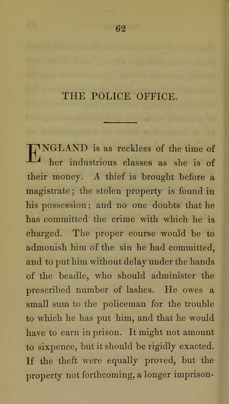 THE POLICE OFFICE. TANGLAND is as reckless of the time of her industrious classes as she is of their money. A thief is brought before a magistrate; the stolen property is found in his possession; and no one doubts that he has committed the crime with which he is charged. The proper course would be to admonish him of the sin he had committed, and to put him without delay under the hands of the beadle, who should administer the prescribed number of lashes. He owes a small sum to the policeman for the trouble to which he has put him, and that he would have to earn in prison. It might not amount to sixpence, but it should be rigidly exacted. If the theft were equally proved, but the property not forthcoming, a longer imprison-