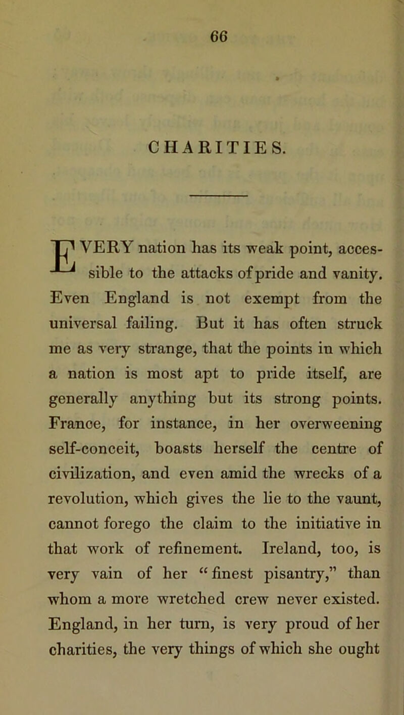 CHARITIES. T7^ VERY nation has its weak point, acces- sible to the attacks of pride and vanity. Even England is not exempt from the universal failing. But it has often struck me as very strange, that the points in which a nation is most apt to pride itself, are generally anything but its strong points. France, for instance, in her overweening self-conceit, boasts herself the centre of civilization, and even amid the wrecks of a revolution, which gives the lie to the vaunt, cannot forego the claim to the initiative in that work of refinement. Ireland, too, is very vain of her “ finest pisantry,” than whom a more wretched crew never existed. England, in her turn, is very proud of her charities, the very things of which she ought