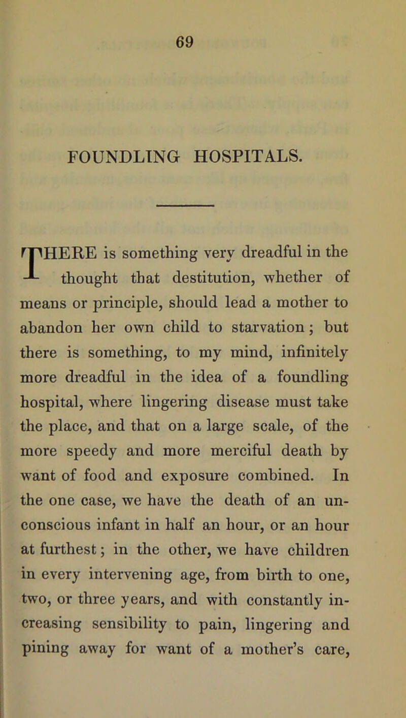 FOUNDLING HOSPITALS. I HERE is something very dreadful in the thought that destitution, whether of means or principle, should lead a mother to abandon her own child to starvation; but there is something, to my mind, infinitely more dreadful in the idea of a foundling hospital, where lingering disease must take the place, and that on a large scale, of the more speedy and more merciful death by want of food and exposure combined. In the one case, we have the death of an un- conscious infant in half an hour, or an hour at furthest; in the other, we have children in every intervening age, from bfrth to one, two, or three years, and with constantly in- creasing sensibility to pain, lingering and pining away for want of a mother’s care,