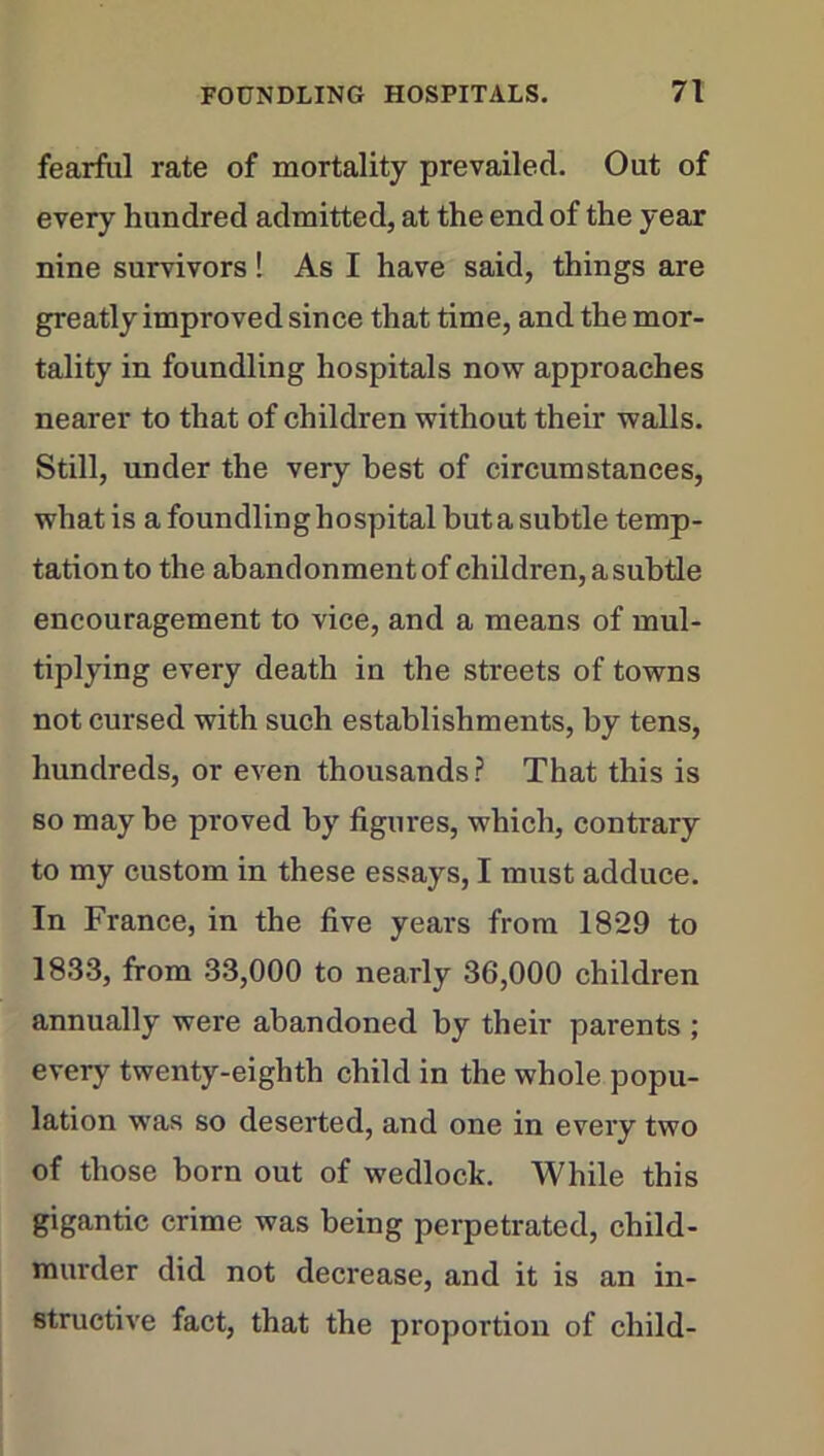 fearful rate of mortality prevailed. Out of every hundred admitted, at the end of the year nine survivors! As I have said, things are greatly improved since that time, and the mor- tality in foundling hospitals now approaches nearer to that of children without their walls. Still, under the very best of circumstances, what is a foundling hospital buta subtle temp- tation to the abandonmentof children, a subtle encouragement to vice, and a means of mul- tiplying every death in the streets of towns not cursed with such establishments, by tens, hundreds, or even thousands? That this is so may be proved by figures, which, contrary to my custom in these essays, I must adduce. In France, in the five years from 1829 to 1833, from 33,000 to nearly 36,000 children annually were abandoned by their parents ; every twenty-eighth child in the whole popu- lation was so deserted, and one in every two of those born out of wedlock. While this gigantic crime was being perpetrated, child- murder did not decrease, and it is an in- structive fact, that the proportion of child-