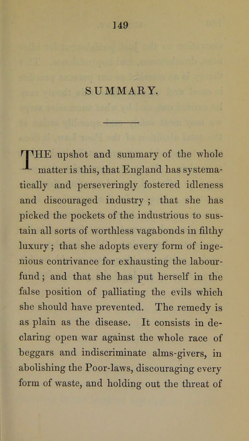 SUMMARY. rPHE upshot and summary of the -whole matter is this, that England has systema- tically and perseveringly fostered idleness and discouraged industry ; that she has picked the pockets of the industrious to sus- tain all sorts of worthless vagabonds in filthy luxury; that she adopts every form of inge- nious contrivance for exhausting the labour- fund ; and that she has put herself in the false position of palliating the evils which she should have prevented. The remedy is as plain as the disease. It consists in de- claring open war against the whole race of beggars and indiscriminate alms-givers, in abolishing the Poor-laws, discouraging every form of waste, and holding out the threat of