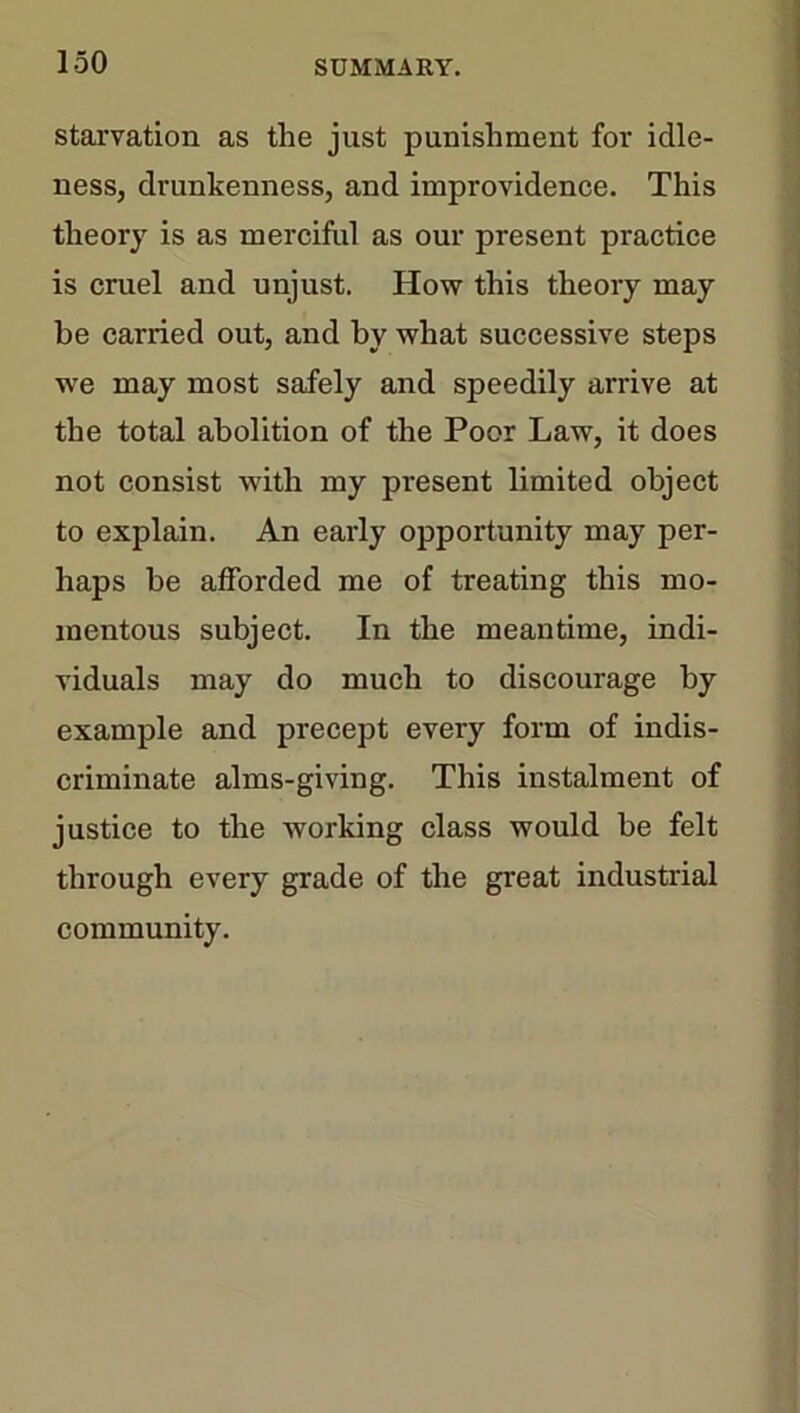 starvation as the just punishment for idle- ness, drunkenness, and improvidence. This theory is as merciful as our present practice is cruel and unjust. How this theory may be carried out, and by what successive steps we may most safely and speedily arrive at the total abolition of the Poor Law, it does not consist with my present limited object to explain. An early opportunity may per- haps be afforded me of treating this mo- mentous subject. In the meantime, indi- viduals may do much to discourage by example and precept every form of indis- criminate alms-giving. This instalment of justice to the working class would be felt through every grade of the great industrial community.