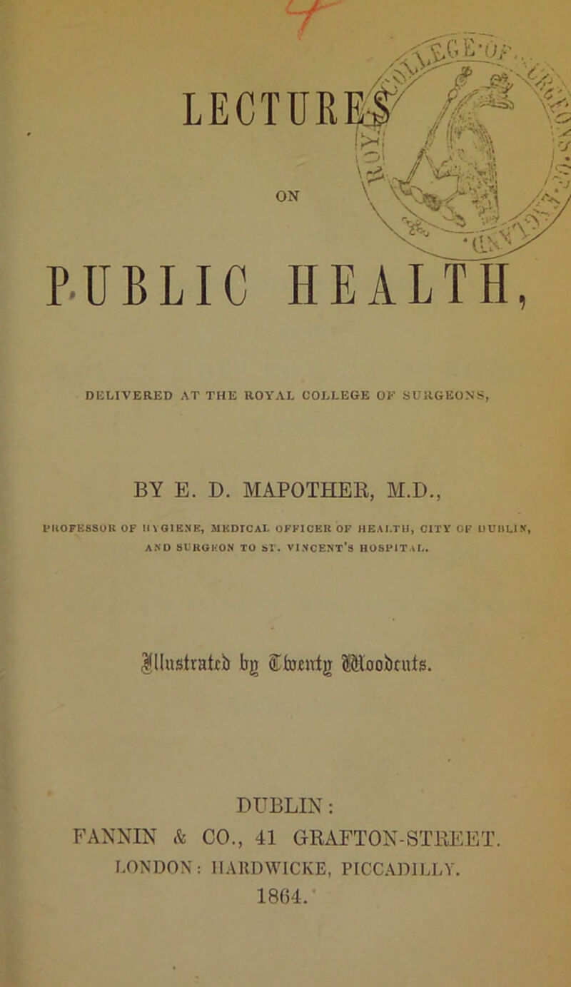 PUBLIC HEALTH, DELIVERED AT THE ROYAL COLLEGE OF SURGEONS, BY E. I). MAPOTHER, M.D., PROFESSOR OF MYG1KNR, MlCDICAl. OFFICER OF HEALTH, CITY OF UUI1LIN, AND SURGEON TO ST. VINCENT’S HOSPITAL. $Hustratcb fag ®bmrig (Sloobcufs. DUBLIN: FANNIN & CO., 41 GRAFTON-STKEET. LONDON: IIAHDWICKE, PICCADILLY. 1804.