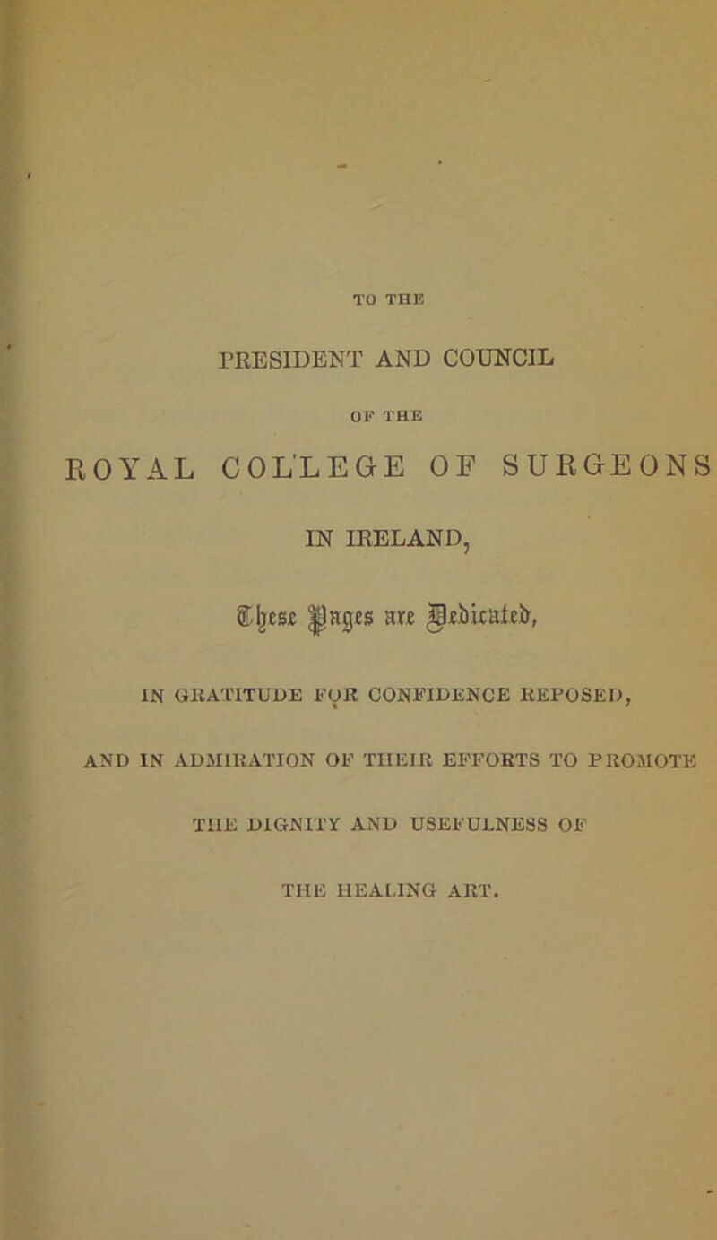 TO THE PRESIDENT AND COUNCIL OF THE ROYAL COLLEGE OF SURGEONS IN IRELAND, SJjese |)ages are *pebitaieb, IN GRATITUDE FOR CONFIDENCE REPOSED, AND IN ADMIRATION OF THEIR EFFORTS TO PROMOTE T1IE DIGNITY AND USEFULNESS OF THE HEALING ART.