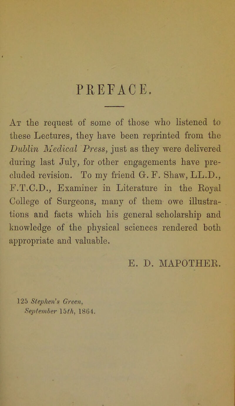 PREFACE. At the request of some of those who listened to these Lectures, they have been reprinted from the Dublin Medical Press, just as they were delivered during last July, for other engagements have pre- cluded revision. To my friend Gr. F. Shaw, LL.D., F.T.C.D., Examiner in Literature in the Royal College of Surgeons, many of them owe illustra- tions and facts which his general scholarship and knowledge of the physical sciences rendered both appropriate and valuable. E. D. MAPOTHER. 125 Stephen’s Green,