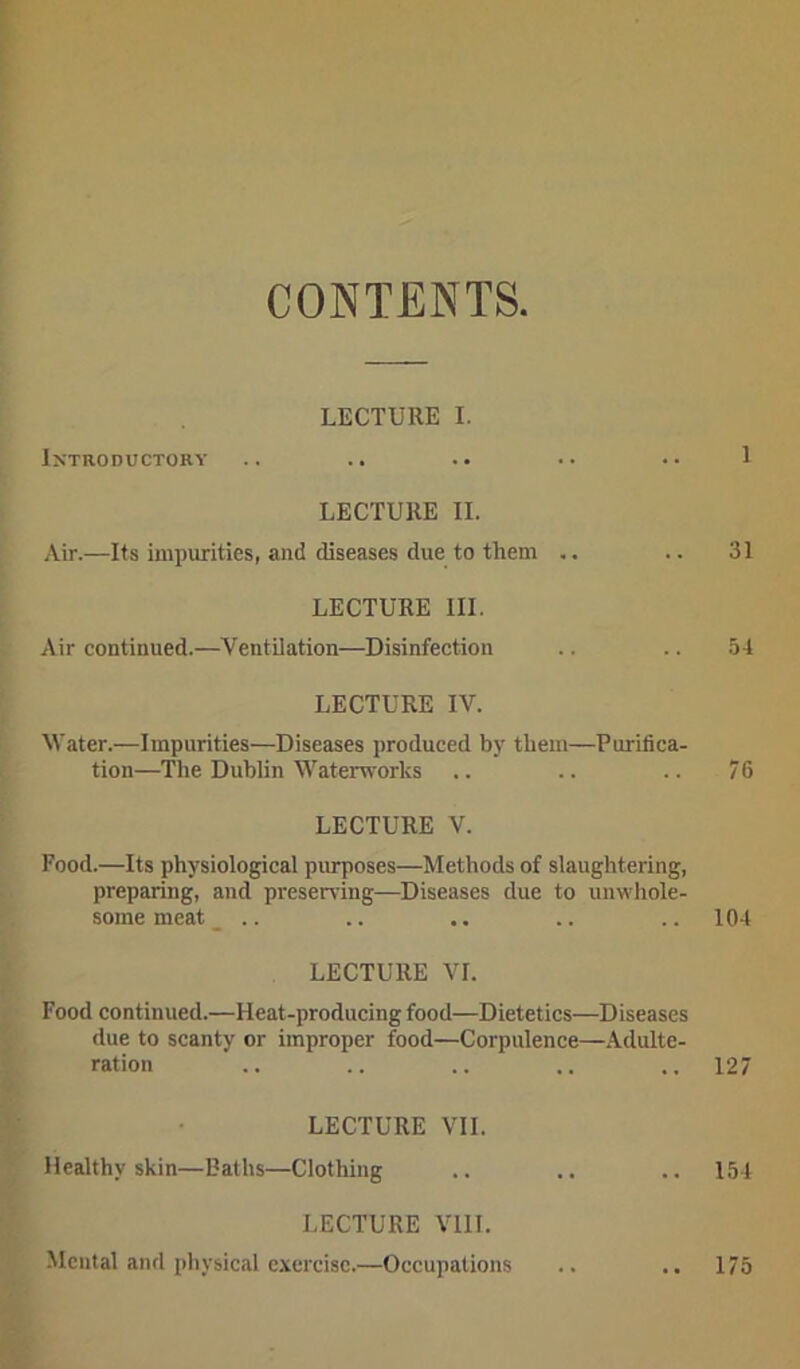 CONTENTS. LECTURE I. Introductory .. .. .. •• •• 1 LECTURE II. Air.—Its impurities, and diseases due to them .. .. 31 LECTURE III. Air continued.—Ventilation—Disinfection .. .. 54 LECTURE IV. Water.—Impurities—Diseases produced by them—Purifica- tion—The Dublin Waterworks .. .. .. 76 LECTURE V. Food.—Its physiological purposes—Methods of slaughtering, preparing, and preserving—Diseases due to unwhole- some meat .. .. .. .. .. 104 LECTURE VI. Food continued.—Heat-producing food—Dietetics—Diseases due to scanty or improper food—Corpulence—Adulte- ration .. .. .. .. .. 127 LECTURE VII. Healthy skin—Baths—Clothing .. .. .. 154 LECTURE VIII. Mental and physical exercise.—Occupations .. .. 175