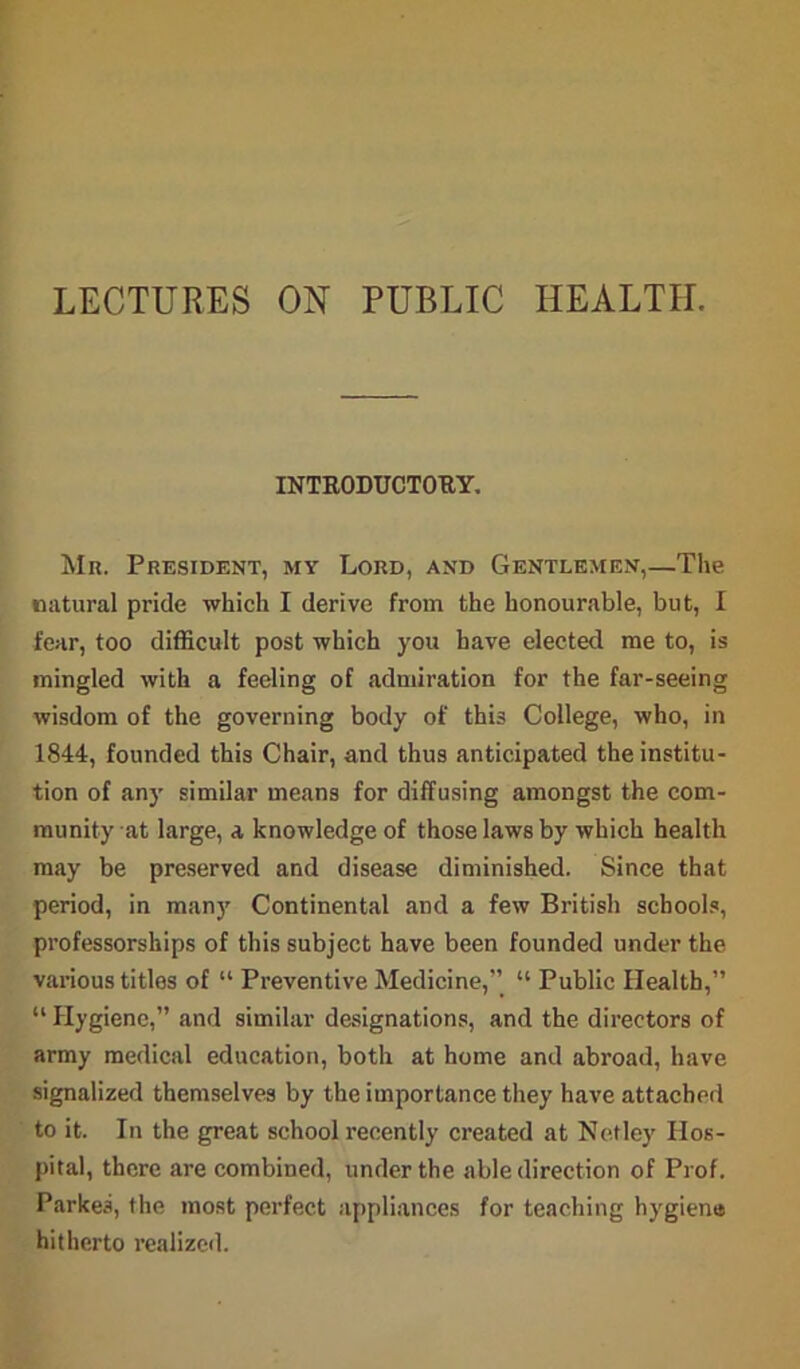 LECTURES ON PUBLIC HEALTH. INTRODUCTORY. Mr. President, my Lord, and Gentlemen,—The natural pride which I derive from the honourable, but, I fear, too difficult post which you have elected me to, is mingled with a feeling of admiration for the far-seeing wisdom of the governing body of this College, who, in 1844, founded this Chair, and thus anticipated the institu- tion of any similar means for diffusing amongst the com- munity at large, a knowledge of those laws by which health may be preserved and disease diminished. Since that period, in many Continental and a few British schools, professorships of this subject have been founded under the various titles of “ Preventive Medicine,” “ Public Health,” “ Hygiene,” and similar designations, and the directors of army medical education, both at home and abroad, have signalized themselves by the importance they have attached to it. In the great school recently created at Net ley Hos- pital, there are combined, under the able direction of Prof. Parkea, the most perfect appliances for teaching hygiene hitherto realized.